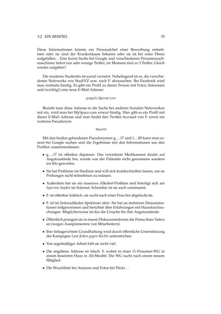 3.2. EIN BEISPIEL 55
Diese Informationen könnte ein Personalchef einer Bewerbung entneh-
men oder sie sind der Krankenkasse bekannt oder sie ist bei einer Demo
aufgefallen...Eine kurze Suche bei Google und verschiedenen Personensuch-
maschinen liefert nur sehr wenige Treffer, im Moment sind es 3 Treffer. Gleich
wieder aufgeben?
Die moderne Studentin ist sozial vernetzt. Naheliegend ist es, die verschie-
denen Netzwerke wie StudiVZ usw. nach F. abzusuchen. Bei Facebook wird
man erstmals fündig. Es gibt ein Proﬁl zu dieser Person mit Fotos, Interessen
und (wichtig!) eine neue E-Mail Adresse:
Bezieht man diese Adresse in die Suche bei anderen Sozialen Netzwerken
mit ein, wird man bei MySpace.com erneut fündig. Hier gibt es ein Proﬁl mit
dieser E-Mail Adresse und man ﬁndet den Twitter-Account von F. sowie ein
weiteres Pseudonym:
Mit den beiden gefundenen Pseudonymen g.....17 und f.....85 kann man er-
neut bei Google suchen und die Ergebnisse mit den Informationen aus den
Proﬁlen zusammenfassen.
• g.....17 ist offenbar depressiv. Das verordnete Medikament deutet auf
Angstzustände hin, wurde von der Patientin nicht genommen sondern
ins Klo geworfen.
• Sie hat Probleme im Studium und will sich krankschreiben lassen, um an
Prüfungen nicht teilnehmen zu müssen.
• Außerdem hat sie ein massives Alkohol-Problem und beteiligt sich am
Syncron-Saufen im Internet. Scheinbar ist sie auch vereinsamt.
• F. ist offenbar lesbisch, sie sucht nach einer Frau bei abgefuckt.de.
• F. ist im linksradikalen Spektrum aktiv. Sie hat an mehreren Demonstra-
tionen teilgenommen und berichtet über Erfahrungen mit Hausdurchsu-
chungen. Möglicherweise ist das die Ursache für ihre Angstzustände.
• Öffentlich prangert sie in einem Diskussionsforum die Firma ihres Vaters
an (wegen Ausspionierens von Mitarbeitern).
• Ihre linksgerichtete Grundhaltung wird durch öffentliche Unterstützung
der Kampagne Laut ﬁcken gegen Rechts unterstrichen.
• Von regelmäßiger Arbeit hält sie nicht viel.
• Die angebene Adresse ist falsch. F. wohnt in einer 11-Personen-WG in
einem besetzten Haus in Alt-Moabit. Die WG sucht nach einem neuem
Mitglied.
• Die Wuschliste bei Amazon und Fotos bei Flickr...
 