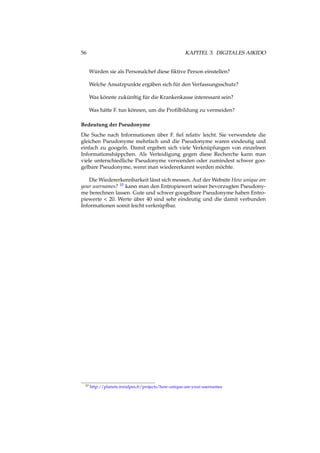 56 KAPITEL 3. DIGITALES AIKIDO
Würden sie als Personalchef diese ﬁktive Person einstellen?
Welche Ansatzpunkte ergäben sich für den Verfassungsschutz?
Was könnte zukünftig für die Krankenkasse interessant sein?
Was hätte F. tun können, um die Proﬁlbildung zu vermeiden?
Bedeutung der Pseudonyme
Die Suche nach Informationen über F. ﬁel relativ leicht. Sie verwendete die
gleichen Pseudonyme mehrfach und die Pseudonyme waren eindeutig und
einfach zu googeln. Damit ergeben sich viele Verknüpfungen von einzelnen
Informationshäppchen. Als Verteidigung gegen diese Recherche kann man
viele unterschiedliche Pseudonyme verwenden oder zumindest schwer goo-
gelbare Pseudonyme, wenn man wiedererkannt werden möchte.
Die Wiedererkennbarkeit lässt sich messen. Auf der Website How unique are
your usernames? 10 kann man den Entropiewert seiner bevorzugten Pseudony-
me berechnen lassen. Gute und schwer googelbare Pseudonyme haben Entro-
piewerte < 20. Werte über 40 sind sehr eindeutig und die damit verbunden
Informationen somit leicht verknüpfbar.
10 http://planete.inrialpes.fr/projects/how-unique-are-your-usernames
 