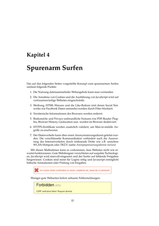 Kapitel 4
Spurenarm Surfen
Das auf den folgenden Seiten vorgestellte Konzept zum spurenarmen Surfen
umfasst folgende Punkte:
1. Die Nutzung datensammelnder Webangebote kann man vermeiden.
2. Die Annahme von Cookies und die Ausführung von JavaScript wird auf
vertrauenswürdige Websites eingeschränkt.
3. Werbung, HTML-Wanzen und die Like-Buttons (mit denen Social Net-
works wie Facebook Daten sammeln) werden durch Filter blockiert.
4. Verräterische Informationen des Browsers werden entfernt.
5. Risikoreiche und Privacy-unfreundliche Features wie PDF-Reader Plug-
Ins, Browser History, Geolocation usw. werden im Browser deaktiviert.
6. HTTPS-Zertiﬁkate werden zusätzlich validiert, um Man-in-middle An-
griffe zu erschweren.
7. Der Datenverkehr kann über einen Anonymisierungsdienst geleitet wer-
den. Die verschlüsselte Kommunikation verhindert auch die Auswer-
tung des Internetverkehrs durch mitlesende Dritte wie z.B. unsichere
WLAN-Hotspots oder TKÜV. (siehe Anonymymisierungsdienste nutzen)
Mit diesen Maßnahmen kann es vorkommen, dass Websites nicht wie er-
wartet funktionieren. Gute Webdesigner verzichteten auf suspekte Technologi-
en, JavaScript wird sinnvoll eingesetzt und der Surfer auf fehlende Freigaben
hingewiesen. Cookies sind meist für Logins nötig und Javascript ermöglicht
hübsche Animationen oder Prüfung von Eingaben.
Weniger gute Webseiten liefern seltsame Fehlermeldungen:
57
 