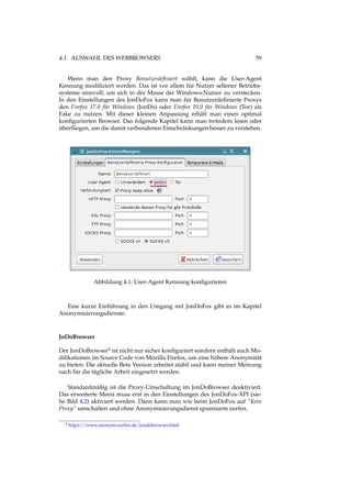 4.1. AUSWAHL DES WEBBROWSERS 59
Wenn man den Proxy Benutzerdeﬁniert wählt, kann die User-Agent
Kennung modiﬁziert werden. Das ist vor allem für Nutzer seltener Betriebs-
systeme sinnvoll, um sich in der Masse der Windows-Nutzer zu verstecken.
In den Einstellungen des JonDoFox kann man für Benutzerdeﬁnierte Proxys
den Firefox 17.0 für Windows (JonDo) oder Firefox 10.0 für Windows (Tor) als
Fake zu nutzen. Mit dieser kleinen Anpassung erhält man einen optimal
konﬁgurierten Browser. Das folgende Kapitel kann man trotzdem lesen oder
überﬂiegen, um die damit verbundenen Einschränkungen besser zu verstehen.
Abbildung 4.1: User-Agent Kennung konﬁgurieren
Eine kurze Einführung in den Umgang mit JonDoFox gibt es im Kapitel
Anonymisierungsdienste.
JoDoBrowser
Der JonDoBrowser4 ist nicht nur sicher konﬁguriert sondern enthält auch Mo-
diﬁkationen im Source Code von Mozilla Firefox, um eine höhere Anonymität
zu bieten. Die aktuelle Beta Version arbeitet stabil und kann meiner Meinung
nach für die tägliche Arbeit eingesetzt werden.
Standardmäßig ist die Proxy-Umschaltung im JonDoBrowser deaktiviert.
Das erweiterte Menü muss erst in den Einstellungen des JonDoFox-XPI (sie-
he Bild 4.2) aktiviert werden. Dann kann man wie beim JonDoFox auf “Kein
Proxy“ umschalten und ohne Anonymisierungsdienst spurenarm surfen.
4 https://www.anonym-surfen.de/jondobrowser.html
 