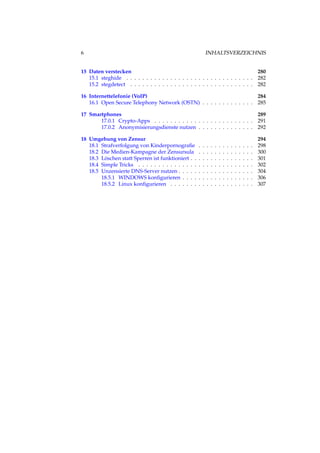 6 INHALTSVERZEICHNIS
15 Daten verstecken 280
15.1 steghide . . . . . . . . . . . . . . . . . . . . . . . . . . . . . . . . 282
15.2 stegdetect . . . . . . . . . . . . . . . . . . . . . . . . . . . . . . . 282
16 Internettelefonie (VoIP) 284
16.1 Open Secure Telephony Network (OSTN) . . . . . . . . . . . . . 285
17 Smartphones 289
17.0.1 Crypto-Apps . . . . . . . . . . . . . . . . . . . . . . . . . 291
17.0.2 Anonymisierungsdienste nutzen . . . . . . . . . . . . . . 292
18 Umgehung von Zensur 294
18.1 Strafverfolgung von Kinderpornograﬁe . . . . . . . . . . . . . . 298
18.2 Die Medien-Kampagne der Zensursula . . . . . . . . . . . . . . 300
18.3 Löschen statt Sperren ist funktioniert . . . . . . . . . . . . . . . . 301
18.4 Simple Tricks . . . . . . . . . . . . . . . . . . . . . . . . . . . . . 302
18.5 Unzensierte DNS-Server nutzen . . . . . . . . . . . . . . . . . . . 304
18.5.1 WINDOWS konﬁgurieren . . . . . . . . . . . . . . . . . . 306
18.5.2 Linux konﬁgurieren . . . . . . . . . . . . . . . . . . . . . 307
 