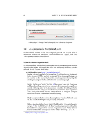 60 KAPITEL 4. SPURENARM SURFEN
Abbildung 4.2: Proxy-Umschaltung im JonDoBrowser freigeben
4.2 Datensparsame Suchmaschinen
Suchmaschinen werden sicher am häuﬁgsten genutzt, um sich im Web zu
orientieren. Neben den bekannten Datensammlern wie Google, MSN oder
Yahoo gibt es durchaus Alternativen.
Suchmaschinen mit eigenem Index
Es ist nicht einfach, eine Suchmaschine zu ﬁnden, die die Privatsphäre der Nut-
zer respektiert, einen umfangreichen Index zur Verfügung stellt und gute Er-
gebnisse liefert. Ein paar Vorschläge:
• DuckDuckGo.com (https://duckduckgo.com)
ist eine privacyfreundliche Suchmaschine. Es gibt sie in einer Javascript-
freien Version (HTML) und mit Javascript. Wenn Javascript freigegeben
ist, werden an der rechten Seite unter Search suggestions Vorschläge für
die Eingrenzung der Suche auf bestimmte Cluster angezeigt.
Bei der Suche nach “jondo“ im Bild 4.3 kann man bspw. die Ergebnisse
auf Downloads begrenzen (wenn man nach dem Anonymierungs-Proxy
sucht), auf Songs oder Lyrik (wenn man sich über den Sänger Martin
JonDo informieren will) oder auf Flamenco (wenn man mehr Ergebnisse
zum Cante jondo haben möchte). Dieses Feature ist eine gute Kompen-
sation für die nicht vorhandene Personalisierung.
Die Javascripte enthalten keinen Tracking Code. Für diese Webseite kann
ich die dauerhafte Freigabe von Javascript empfehlen.
Neben der eigentlichen Suche bietet DuckDuckGo viele nette Erweite-
rungen 5. Das Suchfeld kann als Taschenrechner genutzt werden, Ein-
heiten können umgerechnet werden, Fragen nach dem Wetter können
beantwortet werden (in englisch: weather oder is it raining)...u.v.a.m.
5 https://duckduckgo.com/goodies.html
 
