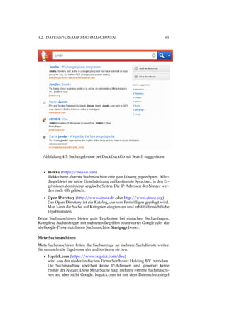 4.2. DATENSPARSAME SUCHMASCHINEN 61
Abbildung 4.3: Suchergebnisse bei DuckDuckGo mit Search suggestions
• Blekko (https://blekko.com)
Blekko hatte als erste Suchmaschine eine gute Lösung gegen Spam. Aller-
dings bietet sie keine Einschränkung auf bestimmte Sprachen. In den Er-
gebnissen dominieren englische Seiten. Die IP-Adressen der Nutzer wer-
den nach 48h gelöscht.
• Open Directory (http://www.dmoz.de oder http://www.dmoz.org)
Das Open Directory ist ein Katalog, der von Freiwilligen gepﬂegt wird.
Man kann die Suche auf Kategrien eingrenzen und erhält übersichtliche
Ergebnislisten.
Beide Suchmaschinen bieten gute Ergebnisse bei einfachen Suchanfragen.
Komplexe Suchanfragen mit mehreren Begriffen beantwortet Google oder die
als Google-Proxy nutzbaren Suchmaschine Startpage besser.
Meta-Suchmaschinen
Meta-Suchmaschinen leiten die Suchanfrage an mehrere Suchdienste weiter.
Sie sammeln die Ergebnisse ein und sortieren sie neu.
• Ixquick.com (https://www.ixquick.com/deu)
wird von der niederländischen Firma Surfboard Holding B.V. betrieben.
Die Suchmaschine speichert keine IP-Adressen und generiert keine
Proﬁle der Nutzer. Diese Meta-Suche fragt mehrere externe Suchmaschi-
nen an, aber nicht Google. Ixquick.com ist mit dem Datenschutzsiegel
 