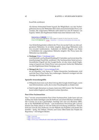 62 KAPITEL 4. SPURENARM SURFEN
EuroPriSe zertiﬁziert.
Als kleines Schmankerl bietet Ixquick die Möglichkeit, aus den Sucher-
gebnissen heraus die Webseiten über einen anonymisierenden Proxy auf-
zurufen. Die aufgerufene Webseite sieht damit nur eine IP-Adresse von
Ixquick. Neben den Ergebnissen ﬁndet man einen kleinen Link Proxy:
Aus Sicherheitsgründen entfernt der Proxy Javascript Code aus den auf-
gerufenen Webseiten. Es ist daher möglich, dass einige Webseiten nicht
wie erwartet funktionieren. Außerdem ist KEINE Eingabe von Daten
in Textfeldern der aufgerufenen Webseite möglich. Der Proxy kann die
Webseiten nur darstellen.
• Startpage (https://startpage.com)
wird ebenfalls von Surfboard Holding B.V. betrieben und ist mit dem Da-
tenschutzsiegel EuroPriSe zertiﬁziert. Die Suchmaschine bietet privacy-
freundlichen Zugriff auf die Google-Suche, ist also einen ideale Ergän-
zung zu Ixquick.com. Einen Proxy zum anonymen Aufruf der Webseiten
aus den Ergebnissen bietet Startpage auch.
• Metager2.de (http://www.metager2.de)
ist ein Klassiker vom Suma e.V. Neben klassischen Suchdiensten wird
auch die Peer-2-Peer Suche Yacy einbezogen. Dadurch verzögert sich die
Anzeige der Ergebnisse etwas.
Spezielle Anwendungsfälle
• Wikipedia kann man auch ohne Umweg über Google direkt fragen, wenn
man Informationen sucht, die in einer Enzyklopädie zu ﬁnden sind.
• Statt Google übersetzen zu lassen, kann man LEO nutzen. Der Translator
kennt neben Englisch und Deutsch weitere Sprachen.
Peer-2-Peer Suchmaschine
Yacy 6 ist eine zensurresistente Peer-2-Peer Suchmaschine. Jeder kann sich am
Aufbau des Index beteiligen und die Software auf seinem Rechner installieren.
Der Crawler ist in Java geschrieben, benötigt also eine Java-Runtime (JRE),
die es für WINDOWS bei Oracle 7 zum kostenlosen Download gibt. Linuxer
können das Paket default-jre mit der Softwareverwaltung installieren. Danach
holt man sich die Yacy-Software von der Website des Projektes und startet den
Installer - fertig. Für Debian, Ubuntu und Linux Mint bietet das Projekt ein
Repository 8 mit fertigen Paketen.
6 http://yacy.net
7 http://java.sun.com
8 http://www.yacy-websuche.de/wiki/index.php/De:DebianInstall
 