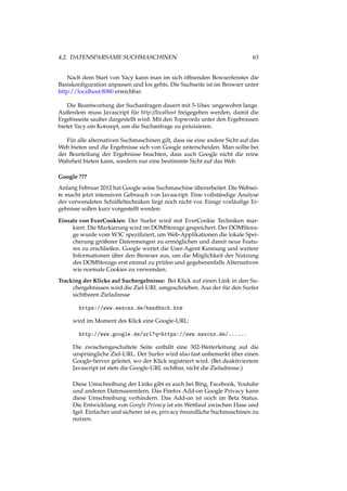 4.2. DATENSPARSAME SUCHMASCHINEN 63
Nach dem Start von Yacy kann man im sich öffnenden Bowserfenster die
Basiskonﬁguration anpassen und los gehts. Die Suchseite ist im Browser unter
http://localhost:8080 erreichbar.
Die Beantwortung der Suchanfragen dauert mit 5-10sec ungewohnt lange.
Außerdem muss Javascript für http://localhost freigegeben werden, damit die
Ergebisseite sauber dargestellt wird. Mit den Topwords unter den Ergebnissen
bietet Yacy ein Konzept, um die Suchanfrage zu präzisieren.
Für alle alternativen Suchmaschinen gilt, dass sie eine andere Sicht auf das
Web bieten und die Ergebnisse sich von Google unterscheiden. Man sollte bei
der Beurteilung der Ergebnisse beachten, dass auch Google nicht die reine
Wahrheit bieten kann, sondern nur eine bestimmte Sicht auf das Web.
Google ???
Anfang Februar 2012 hat Google seine Suchmaschine überarbeitet. Die Websei-
te macht jetzt intensiven Gebrauch von Javascript. Eine vollständige Analyse
der verwendeten Schüffeltechniken liegt noch nicht vor. Einige vorläuﬁge Er-
gebnisse sollen kurz vorgestellt werden:
Einsatz von EverCookies: Der Surfer wird mit EverCookie Techniken mar-
kiert. Die Markierung wird im DOMStorage gespeichert. Der DOMStora-
ge wurde vom W3C speziﬁziert, um Web-Applikationen die lokale Spei-
cherung größerer Datenmengen zu ermöglichen und damit neue Featu-
res zu erschließen. Google wertet die User-Agent Kennung und weitere
Informationen über den Browser aus, um die Möglichkeit der Nutzung
des DOMStorage erst einmal zu prüfen und gegebenenfalls Alternativen
wie normale Cookies zu verwenden.
Tracking der Klicks auf Suchergebnisse: Bei Klick auf einen Link in den Su-
chergebnissen wird die Ziel-URL umgeschrieben. Aus der für den Surfer
sichtbaren Zieladresse
https://www.awxcnx.de/handbuch.htm
wird im Moment des Klick eine Google-URL:
http://www.google.de/url?q=https://www.awxcnx.de/......
Die zwischengeschaltete Seite enthält eine 302-Weiterleitung auf die
ursprüngliche Ziel-URL. Der Surfer wird also fast unbemerkt über einen
Google-Server geleitet, wo der Klick registriert wird. (Bei deaktiviertem
Javascript ist stets die Google-URL sichtbar, nicht die Zieladresse.)
Diese Umschreibung der Links gibt es auch bei Bing, Facebook, Youtube
und anderen Datensammlern. Das Firefox Add-on Google Privacy kann
diese Umschreibung verhindern. Das Add-on ist noch im Beta Status.
Die Entwicklung von Google Privacy ist ein Wettlauf zwischen Hase und
Igel. Einfacher und sicherer ist es, privacy freundliche Suchmaschinen zu
nutzen.
 