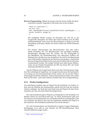 64 KAPITEL 4. SPURENARM SURFEN
Browser Fingerprinting: Mittels Javascript wird die innere Größe des Brow-
serfensters ermittelt. Folgenden Code ﬁndet man in den Scripten:
I[cb].oc= function() {
var a=0, b=0;
self.innerHeight?(a=self.innerWidth,b=self.innerHeight):....;
return {width:a, height:b}
};
Die ermittelten Werten werden als Parameter biw und bih in der
Google-URL übergeben. Sie haben aber keinen Einﬂuss auch die Bild-
schirmdarstellung. Auch wenn das Browserfenster zu klein ist und die
Darstellung nicht passt, bleiben die festen Größen der HTML-Elemente
erhalten.
Die inneren Abmessungen des Browserfensters sind sehr indivi-
duelle Parameter, der von Betriebssystem und gewählten Desktop-
Einstellungen abhängig sind. Sie werden von der Schriftgröße in
der Menüleiste, der Fensterdekoration, den aktivierten Toolbars der
Desktops bzw. der Browser usw. beeinﬂusst. Sie sind für die Berechnung
eines individuellen Fingerprint des Browsers gut geeigent. Anhand des
Browser-Fingerprint können Surfer auch ohne Cookies oder EverCookies
wiedererkannt werden. Die Google Technik kann dabei besser differen-
zieren als das Projekt Panopticlick der EFF, das berets 80% der Surfer
eindeutig identiﬁzieren konnte.
Auf der Webseite der Google-Suche kann man dem Tracking kaum entge-
hen. Wer unbedingt die Ergebnisse von Google braucht, kann die Suchmaschi-
ne Startpage.com als anonymisierenden Proxy nutzen. Sie ist mit dem Daten-
schutzsiegel EuroPriSe zertiﬁziert. Andere Suchmaschinen bieten eine andere
Sicht auf das Netz - auch nicht schlecht, erfordert aber etwas Umgewöhnung.
4.2.1 Firefox konﬁgurieren
Am einfachsten installiert man ein Plug-In für die Suchleiste von Firefox, in-
dem man die Webseite der Suchmaschine aufruft und die Liste der Suchma-
schinen ausklappt. Am Ende der Liste ﬁndet man das Plug-In für diese Such-
maschine, das man mit einem Klick hinzufügen kann.
Für viele Suchdienste gibt es Plug-Ins zur Integration in die Suchleiste von
Mozilla Firefox bei mycroft.mozdev.org9. In einem Suchformular gibt man
den Namens der Suchmaschine ein und ﬁndet schnell ein umfangreiche Liste
von Varianten. Ein Klick in der Liste der Ergebnisse installiert das Plug-In in
der Suchleiste. (Die Installation funktioniert nur mit JavaScript.)
Für viele Suchmaschinen wie DuckDuckGo, Ixquick, Google, Wikipeadia,
Startingpage u.a.m. gibt es eine Variante mit SSL-Verschlüsselung. Diese
Variante sollte bevorzugt werden.
9 http://mycroft.mozdev.org/
 