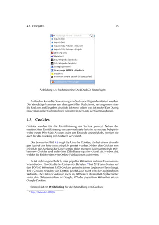 4.3. COOKIES 65
Abbildung 4.4: Suchmaschine DuckDuckGo hinzufügen
Außerdem kann die Generierung von Suchvorschlägen deaktiviert werden.
Die Vorschläge kommen von dem gewählten Suchdienst, verlangsamen aber
die Reaktion auf Eingaben deutlich. Ich weiss selber, was ich suche! Den Dialog
ﬁndet man unter Suchmaschinen verwalten in der Liste der Suchmaschinen.
4.3 Cookies
Cookies werden für die Identiﬁzierung des Surfers genutzt. Neben der
erwünschten Identiﬁzierung um personalisierte Inhalte zu nutzen, beispiels-
weise einen Web-Mail-Account oder um Einkäufe abzuwickeln, werden sie
auch für das Tracking von Nutzern verwendet.
Der Screenshot Bild 4.6 zeigt die Liste der Cookies, die bei einem einmali-
gen Aufruf der Seite www.spiegel.de gesetzt wurden. Neben den Cookies von
spiegel.de zur Zählung der Leser setzen gleich mehrere datensammelnde Wer-
beserver Cookies und außerdem Zähldienste (quality-chanel.de, ivwbox.de),
welche die Reichweiten von Online-Publikationen auswerten.
Es ist nicht ungewöhnlich, dass populäre Webseiten mehrere Datensamm-
ler einbinden. Eine Studie der Universität Berkeley 10 hat 2011 beim Surfen auf
den TOP100 Webseiten 5.675 Cookies gefunden (ohne Login oder Bestellung).
4.914 Cookies wurden von Dritten gesetzt, also nicht von der aufgerufenen
Webseite. Die Daten wurden an mehr als 600 Server übermittelt. Spitzenreiter
unter den Datensammlern ist Google, 97% der populären Webseiten setzen
Google-Cookies.
Sinnvoll ist ein Whitelisting für die Behandlung von Cookies:
10 http://heise.de/-1288914
 