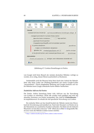 68 KAPITEL 4. SPURENARM SURFEN
Abbildung 4.7: Cookies-Einstellungen in Firefox
von Google nicht beim Besuch der meisten deutschen Websites verfolgt zu
werden, ist es nötig, diesen Dienst ausdrücklich zu blockieren.
Anderenfalls wird der Browser beim Start durch den Aufruf der Default-
Seite oder beim Laden der Phishing-Datenbank mit einem Google-Cookie
“personalisiert”. Durch eingebettete Werbung und Google-Analytics auf vie-
len Websites kann Google unbedarfte Surfer effektiv beobachten.
Zusätzliche Add-ons für Firefox
Die Firefox Addon Sammlung bietet viele Add-ons um die Verwaltung
von Cookies zu erleichtern. Nicht alle werden noch gepﬂegt und sind mit
aktuellen Versionen von Firefox kompatibel. Das Add-on CookieMonster 11
ist empfehlenswert. Es erlaubt die site-speziﬁsche Verwaltung von Cookies.
Ein einfacher Klick auf das Install-Symbol der Website startet den Down-
load der Erweiterung und installiert sie. Nach dem Neustart von Firefox ist in
der Statusleiste ein zusätzliches Symbol vorhanden. Ein Klick mit der linken(!)
Maustaste auf das blau-schwarze “CM“ öffnet das in Bild 4.8 dargestellte Me-
nü (nur wenn die Website Cookies nutzen möchte).
11 https://addons.mozilla.org/de/ﬁrefox/addon/cookie-monster/
 