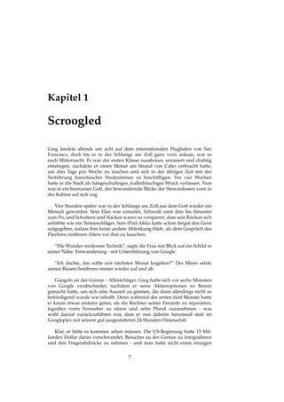 Kapitel 1
Scroogled
Greg landete abends um acht auf dem internationalen Flughafen von San
Francisco, doch bis er in der Schlange am Zoll ganz vorn ankam, war es
nach Mitternacht. Er war der ersten Klasse nussbraun, unrasiert und drahtig
entstiegen, nachdem er einen Monat am Strand von Cabo verbracht hatte,
um drei Tage pro Woche zu tauchen und sich in der übrigen Zeit mit der
Verführung französischer Studentinnen zu beschäftigen. Vor vier Wochen
hatte er die Stadt als hängeschultriges, kullerbäuchiges Wrack verlassen. Nun
war er ein bronzener Gott, der bewundernde Blicke der Stewardessen vorn in
der Kabine auf sich zog.
Vier Stunden später war in der Schlange am Zoll aus dem Gott wieder ein
Mensch geworden. Sein Elan war ermattet, Schweiß rann ihm bis hinunter
zum Po, und Schultern und Nacken waren so verspannt, dass sein Rücken sich
anfühlte wie ein Tennisschläger. Sein iPod-Akku hatte schon längst den Geist
aufgegeben, sodass ihm keine andere Ablenkung blieb, als dem Gespräch des
Pärchens mittleren Alters vor ihm zu lauschen.
“Die Wunder moderner Technik”, sagte die Frau mit Blick auf ein Schild in
seiner Nähe: Einwanderung - mit Unterstützung von Google.
“Ich dachte, das sollte erst nächsten Monat losgehen?” Der Mann setzte
seinen Riesen-Sombrero immer wieder auf und ab.
Googeln an der Grenze - Allmächtiger. Greg hatte sich vor sechs Monaten
von Google verabschiedet, nachdem er seine Aktienoptionen zu Barem
gemacht hatte, um sich eine Auszeit zu gönnen, die dann allerdings nicht so
befriedigend wurde wie erhofft. Denn während der ersten fünf Monate hatte
er kaum etwas anderes getan, als die Rechner seiner Freunde zu reparieren,
tagsüber vorm Fernseher zu sitzen und zehn Pfund zuzunehmen - was
wohl darauf zurückzuführen war, dass er nun daheim herumsaß statt im
Googleplex mit seinem gut ausgestatteten 24-Stunden-Fitnessclub.
Klar, er hätte es kommen sehen müssen. Die US-Regierung hatte 15 Mil-
liarden Dollar daran verschwendet, Besucher an der Grenze zu fotograﬁeren
und ihre Fingerabdrücke zu nehmen - und man hatte nicht einen einzigen
7
 