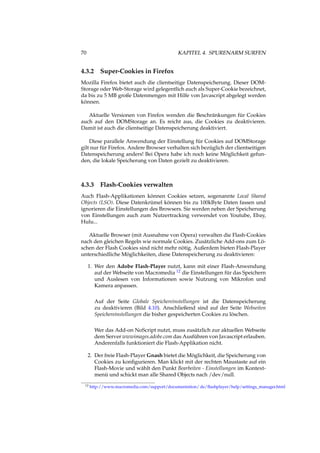 70 KAPITEL 4. SPURENARM SURFEN
4.3.2 Super-Cookies in Firefox
Mozilla Firefox bietet auch die clientseitige Datenspeicherung. Dieser DOM-
Storage oder Web-Storage wird gelegentlich auch als Super-Cookie bezeichnet,
da bis zu 5 MB große Datenmengen mit Hilfe von Javascript abgelegt werden
können.
Aktuelle Versionen von Firefox wenden die Beschränkungen für Cookies
auch auf den DOMStorage an. Es reicht aus, die Cookies zu deaktivieren.
Damit ist auch die clientseitige Datenspeicherung deaktiviert.
Diese parallele Anwendung der Einstellung für Cookies auf DOMStorage
gilt nur für Firefox. Andere Browser verhalten sich bezüglich der clientseitigen
Datenspeicherung anders! Bei Opera habe ich noch keine Möglichkeit gefun-
den, die lokale Speicherung von Daten gezielt zu deaktivieren.
4.3.3 Flash-Cookies verwalten
Auch Flash-Applikationen können Cookies setzen, sogenannte Local Shared
Objects (LSO). Diese Datenkrümel können bis zu 100kByte Daten fassen und
ignorieren die Einstellungen des Browsers. Sie werden neben der Speicherung
von Einstellungen auch zum Nutzertracking verwendet von Youtube, Ebay,
Hulu...
Aktuelle Browser (mit Ausnahme von Opera) verwalten die Flash-Cookies
nach den gleichen Regeln wie normale Cookies. Zusätzliche Add-ons zum Lö-
schen der Flash Cookies sind nicht mehr nötig. Außerdem bieten Flash-Player
unterschiedliche Möglichkeiten, diese Datenspeicherung zu deaktivieren:
1. Wer den Adobe Flash-Player nutzt, kann mit einer Flash-Anwendung
auf der Webseite von Macromedia 12 die Einstellungen für das Speichern
und Auslesen von Informationen sowie Nutzung von Mikrofon und
Kamera anpassen.
Auf der Seite Globale Speichereinstellungen ist die Datenspeicherung
zu deaktivieren (Bild 4.10). Anschließend sind auf der Seite Webseiten
Speichereinstellungen die bisher gespeicherten Cookies zu löschen.
Wer das Add-on NoScript nutzt, muss zusätzlich zur aktuellen Webseite
dem Server wwwimages.adobe.com das Ausführen von Javascript erlauben.
Anderenfalls funktioniert die Flash-Applikation nicht.
2. Der freie Flash-Player Gnash bietet die Möglichkeit, die Speicherung von
Cookies zu konﬁgurieren. Man klickt mit der rechten Maustaste auf ein
Flash-Movie und wählt den Punkt Bearbeiten - Einstellungen im Kontext-
menü und schickt man alle Shared Objects nach /dev/null.
12 http://www.macromedia.com/support/documentation/ de/ﬂashplayer/help/settings_manager.html
 