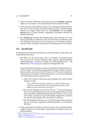 4.5. JAVASCRIPT 73
2. Viele EverCookie Techniken nutzen Javascript. Die Freigabe von Javas-
cript nur auf wenigen, vertrauenswürdigen Seiten schützt ebenfalls.
3. Ein EverCookie-sicherer Browser kann nur mit Konﬁgurationseinstellun-
gen nicht erreicht werden. Der Datenverkehr ist durch zusätzliche Maß-
nahmen zu reinigen. Bisher kann nur der JonDoFox und der JonDo-
Browser alle von Samy Kamkar vorgestellten Techniken während des
Surfens blockieren.
4. Der TorBrowser beseitigt alle Markierungen beim Beenden der Surf-
Session (Schließen des Browsers oder Neue Identität im TorButton wäh-
len). Während der Session ist man anhand von EverCookies wiederer-
kennbar. Dieses Verhalten entspricht der Zielstellung der Tor-Entwickler.
4.5 JavaScript
JavaScript ist eine der Kerntechniken des modernen Internet, birgt aber auch
einige Sicherheitsrisiken.
1. Mit Hilfe von Javascript kann man ein Vielzahl von Informationen
über den Browser und das Betriebssystem auslesen. Bildschirmgröße,
Farbeinstellungen, installierte Plugins und Hilfs-Applikationen.... Die
Website http://browserspy.dk zeigt eine umfangreiche Liste.
Diese Informationen können zu einem individuellen Fingerabdruck ver-
rechnet werden. Anhand dieses Fingerabdruck kann der Surfer wiederer-
kannt werden, auch wenn er die IP-Adresse mit VPNs oder Anonymisie-
rungsdiensten verschleiert. Die EFF geht davon aus, dass diese Methode
von vielen Datensammlern genutzt wird.
• Yahoo! Web Analytics nutzt Javascript Tracking Code, wenn Cookies
blockiert werden.
In case Yahoo! Web Analytics cannot set a cookie, the system can
still retrieve information from the JavaScript tracking code, the IP
address and the web browser user agent. 16
• Ein weiteres Beispiel ist die Firma bluecave 17. Das Trackingscript
BCAL5.js sammelt Informationen zur verwendeten Software, instal-
lierte Schriftarten, Bildschirmgröße, Browser Plug-ins und ein paar
mehr Daten, um daraus einen individuellen Fingerprint zu berech-
nen. bluecave protzt damit, 99% der Surfer zu erkennen.
• Der Trackingdienst Multicounter 18 und die Google Suche speichern
die per Javascript ausgelesene Bildschirmgröße als individuelles
Merkmal.
2. Einige EverCookie Techniken nutzen Javascript, um zusätzliche Markie-
rungen im Browser zu hinterlegen und gelöschte Tracking Cookies wie-
derherzustellen.
16 http://help.yahoo.com/l/us/yahoo/ywa/documentation/install_guide/ig_get_started.html
17 http://www.bluecava.com
18 http://www.multicounter.de/features.html
 