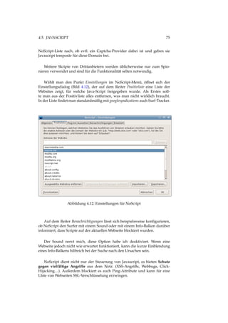 4.5. JAVASCRIPT 75
NoScript-Liste nach, ob evtl. ein Captcha-Provider dabei ist und geben sie
Javascript temporär für diese Domain frei.
Weitere Skripte von Drittanbietern werden üblicherweise nur zum Spio-
nieren verwendet und sind für die Funktionalität selten notwendig.
Wählt man den Punkt Einstellungen im NoScript-Menü, öffnet sich der
Einstellungsdialog (Bild 4.12), der auf dem Reiter Positivliste eine Liste der
Websites zeigt, für welche Java-Script freigegeben wurde. Als Erstes soll-
te man aus der Positivliste alles entfernen, was man nicht wirklich braucht.
In der Liste ﬁndet man standardmäßig mit googlesyndications auch Surf-Tracker.
Abbildung 4.12: Einstellungen für NoScript
Auf dem Reiter Benachrichtigungen lässt sich beispielsweise konﬁgurieren,
ob NoScript den Surfer mit einem Sound oder mit einem Info-Balken darüber
informiert, dass Scripte auf der aktuellen Webseite blockiert wurden.
Der Sound nervt mich, diese Option habe ich deaktiviert. Wenn eine
Webseite jedoch nicht wie erwartet funktioniert, kann die kurze Einblendung
eines Info-Balkens hilfreich bei der Suche nach den Ursachen sein.
NoScript dient nicht nur der Steuerung von Javascript, es bieten Schutz
gegen vielfältige Angriffe aus dem Netz. (XSS-Angriffe, Webbugs, Click-
Hijacking....). Außerdem blockiert es auch Ping-Attribute und kann für eine
LIste von Webseiten SSL-Verschlüsselung erzwingen.
 