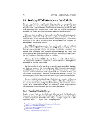 76 KAPITEL 4. SPURENARM SURFEN
4.6 Werbung, HTML-Wanzen und Social Media
Die auf vielen Websites eingeblendete Werbung wird von wenigen Servern
bereitgestellt. Diese nutzen häuﬁg (eigentlich immer) die damit gegebenen
Möglichkeiten, das Surfverhalten über viele Websites hinweg zu erfassen. Mit
Hilfe von listen- und musterbasiert Filtern kann der Zugriff auf Werbung
sowie die von diesen Servern genutzten Cookies unterbunden werden.
Hinweis: Viele Angebote im Web werden über Werbung ﬁnanziert, da die
Nutzer meist nicht bereit sind, für diese Angebote zu bezahlen. Die Redak-
tion von Heise.de hat ein kurzes Statement21 zu Werbung auf Heise online
veröffentlicht und erklärt, wie sie einzelne Webangebote durch Freigaben im
Werbeblocker unterstützen können.
Bei HTML-Wanzen (sogenannten Webbugs) handelt es sich um 1x1-Pixel
große transparente Bildchen, welche in den HTML-Code einer Webseite oder
einer E-Mail eingebettet werden. Sie sind für den Nutzer unsichtbar und
werden beim Betrachten einer Webseite oder beim Öffnen der E-Mail von
einem externen Server geladen und ermöglichen es dem Betreiber des Servers,
das Surfverhalten websiteübergreifend zu verfolgen.
Hinweis: das System METIS22 der VG Wort verwendet HTML-Wanzen,
um die Besucher von Online-Angeboten zu zählen und anhand der Ergebnisse
Tantiemen an Autoren auszuzahlen.
Facebook und andere Sociale Netze verwenden sogenannte Like Buttons,
um Daten zu sammeln. Die Verwendung der Like Buttons ist nach Ansicht
von Thilo Weichert (ULD) nicht mit deutschen Datenschutzrecht vereinbar.
Deutsche Webseitenbetreiber sind aufgefordert, die Facebook Buttons von
ihren Seiten zu entfernen23. Mit dem Aufruf einer Webseite, die den Like
Button enthält, werden Daten an Facebook übertragen und dort ausgewertet.
Forscher der Universität Cambridge (Großbritannien) konnten im Rahmen
einer Untersuchung durch Auswertung der Klicks auf Facebook Like Buttons
die sexuelle Orientierung und politische Einstellung der Teilnehmer vorher-
sagen24. Man verrät mit einem Klick auf einen Like Button möglicherweise
Informationen, die man nicht im Netz veröffentlichen möchte.
4.6.1 Tracking-Filter für Firefox
Es gibt mehrere Add-ons für Firefox, die Werbung und Trackingelemente
blockieren. Das Center for Internet and Society der Stanford Law School hat
in einer Analyse vom September 2011 einige Lösungen verglichen 25. Die
Ergebnisse in Bild 4.13 zeigen: keine Lösung ist perfekt.
21 http://www.heise.de/Adblocker-auf-heise-online-1164703.html
22 http://www.vgwort.de/metis.php
23 https://www.datenschutzzentrum.de/facebook
24 http://heise.de/-1820638
25 https://cyberlaw.stanford.edu/node/6730
 
