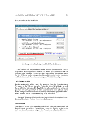 4.6. WERBUNG, HTML-WANZEN UND SOCIAL MEDIA 79
jedoch standardmäßig deaktiviert.
Abbildung 4.15: Whitelisting in AdBlock Plus deaktivieren
Statt dessen kann man selbst entscheiden, welchen Webseiten man das An-
zeigen von Werbung gestatten möchte. Mit einem gelegentlichen Klick auf
Werbung kann man gute Webseiten bei der Finanzierung unterstützen. Wenn
Sie eine Webseite im Browser geöffnet haben, können Sie in den Menü von
AdBlock die aktuelle Webseite zu einer eigenen Whitelist hinzufügen.
Vertipper korrigieren
Die Entwickler von AdBlock sind der Meinung, dass das Korrigieren von
Vertippern in der URL ein sinnvolles Feature für einen Werbeblocker ist, und
haben URL Fixer integriert. Die Tippfehlern werden an den Server urlﬁxer.org
gesendet und dort gesammelt. Es wird vielen Nutzern nicht gefallen, wenn
Daten über gerade besuchte Seiten an einen externen Server gesendet werden.
Einen Hinweis auf die Datenübertragung ﬁndet man nicht.
Man kann dieses (überﬂüssige) Feature in den Filtereinstellungen von Ad-
Block auf dem Reiter Vertipper-Korrekturen deaktivieren.
Anti-AdBlock
Anti-AdBlock ist ein Script für Webmaster, die den Besucher der Webseite zur
Deaktivierung von AdBlock Plus zwingen wollen. Bei aktivem Werbeblocker
sieht man beim Besuch einer präparierten Webseite nur folgenden Hinweis:
 