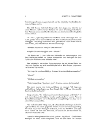 8 KAPITEL 1. SCROOGLED
Terroristen geschnappt. Augenscheinlich war die öffentliche Hand nicht in der
Lage, richtig zu suchen.
Der DHS-Beamte hatte tiefe Ringe unter den Augen und blinzelte auf
seinen Monitor, während er die Tastatur mit seinen Wurstﬁngern traktierte.
Kein Wunder, dass es vier Stunden dauerte, aus dem verdammten Flughafen
rauszukommen.
“n Abend”, sagte Greg und reichte dem Mann seinen schwitzigen Pass. Der
Mann grunzte etwas und wischte ihn ab, dann starrte er auf den Bildschirm
und tippte. Eine Menge. Ein kleiner Rest getrockneten Essens klebte ihm im
Mundwinkel, und er bearbeitete ihn mit seiner Zunge.
“Möchten Sie mir was über Juni 1998 erzählen?”
Greg blickte vom Abﬂugplan hoch. “Pardon?”
“Sie haben am 17. Juni 1998 eine Nachricht auf alt.burningman über
Ihre Absicht geschrieben, ein Festival zu besuchen. Und da fragten Sie: Sind
Psychopilze wirklich so eine schlechte Idee?”
Der Interviewer im zweiten Befragungsraum war ein älterer Mann, nur
Haut und Knochen, als sei er aus Holz geschnitzt. Seine Fragen gingen sehr
viel tiefer als Psychopilze.
“Berichten Sie von Ihren Hobbys. Befassen Sie sich mit Raketenmodellen?”
“Womit?”
“Mit Raketenmodellen.”
“Nein”, sagte Greg, “überhaupt nicht”. Er ahnte, worauf das hinauslief.
Der Mann machte eine Notiz und klickte ein paarmal. “Ich frage nur,
weil bei Ihren Suchanfragen und Ihrer Google-Mail ne Menge Werbung für
Raketenzubehör auftaucht.”
Greg schluckte. “Sie blättern durch meine Suchanfragen und Mails?” Er
hatte nun seit einem Monat keine Tastatur angefasst, aber er wusste: Was er in
die Suchleiste eintippte, war wahrscheinlich aussagekräftiger als alles, was er
seinem Psychiater erzählte.
“Sir, bleiben Sie bitte ruhig. Nein, ich schaue Ihre Suchanfragen nicht an.”,
sagte der Mann mit einem gespielten Seufzer. “Das wäre verfassungswidrig.
Wir sehen nur, welche Anzeigen erscheinen, wenn Sie Ihre Mails lesen oder
etwas suchen. Ich habe eine Broschüre, die das erklärt. Sie bekommen sie,
sobald wir hier durch sind.”
“Aber die Anzeigen bedeuten nichts”, platzte Greg heraus. “Ich bekomme
Anzeigen für Ann-Coulter-Klingeltöne, sooft ich eine Mail von meinem
 