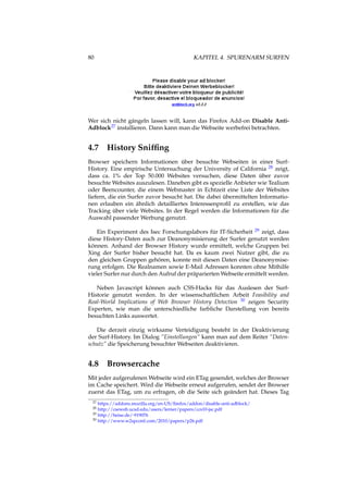 80 KAPITEL 4. SPURENARM SURFEN
Wer sich nicht gängeln lassen will, kann das Firefox Add-on Disable Anti-
Adblock27 installieren. Dann kann man die Webseite werbefrei betrachten.
4.7 History Snifﬁng
Browser speichern Informationen über besuchte Webseiten in einer Surf-
History. Eine empirische Untersuchung der University of California 28 zeigt,
dass ca. 1% der Top 50.000 Websites versuchen, diese Daten über zuvor
besuchte Websites auszulesen. Daneben gibt es spezielle Anbieter wie Tealium
oder Beencounter, die einem Webmaster in Echtzeit eine Liste der Websites
liefern, die ein Surfer zuvor besucht hat. Die dabei übermittelten Informatio-
nen erlauben ein ähnlich detailliertes Interessenproﬁl zu erstellen, wie das
Tracking über viele Websites. In der Regel werden die Informationen für die
Auswahl passender Werbung genutzt.
Ein Experiment des Isec Forschungslabors für IT-Sicherheit 29 zeigt, dass
diese History-Daten auch zur Deanonymisierung der Surfer genutzt werden
können. Anhand der Browser History wurde ermittelt, welche Gruppen bei
Xing der Surfer bisher besucht hat. Da es kaum zwei Nutzer gibt, die zu
den gleichen Gruppen gehören, konnte mit diesen Daten eine Deanonymise-
rung erfolgen. Die Realnamen sowie E-Mail Adressen konnten ohne Mithilfe
vieler Surfer nur durch den Aufruf der präparierten Webseite ermittelt werden.
Neben Javascript können auch CSS-Hacks für das Auslesen der Surf-
Historie genutzt werden. In der wissenschaftlichen Arbeit Feasibility and
Real-World Implications of Web Browser History Detection 30 zeigen Security
Experten, wie man die unterschiedliche farbliche Darstellung von bereits
besuchten Links auswertet.
Die derzeit einzig wirksame Verteidigung besteht in der Deaktivierung
der Surf-History. Im Dialog “Einstellungen“ kann man auf dem Reiter “Daten-
schutz” die Speicherung besuchter Webseiten deaktivieren.
4.8 Browsercache
Mit jeder aufgerufenen Webseite wird ein ETag gesendet, welches der Browser
im Cache speichert. Wird die Webseite erneut aufgerufen, sendet der Browser
zuerst das ETag, um zu erfragen, ob die Seite sich geändert hat. Dieses Tag
27 https://addons.mozilla.org/en-US/ﬁrefox/addon/disable-anti-adblock/
28 http://cseweb.ucsd.edu/users/lerner/papers/ccs10-jsc.pdf
29 http://heise.de/-919076
30 http://www.w2spconf.com/2010/papers/p26.pdf
 