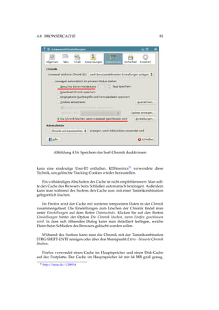4.8. BROWSERCACHE 81
Abbildung 4.16: Speichern der Surf-Chronik deaktivieren
kann eine eindeutige User-ID enthalten. KISSmetrics31 verwendete diese
Technik, um gelöschte Tracking-Cookies wieder herzustellen.
Ein vollständiges Abschalten des Cache ist nicht empfehlenswert. Man soll-
te den Cache des Browsers beim Schließen automatisch bereinigen. Außerdem
kann man während des Surfens den Cache usw. mit einer Tastenkombination
gelegentlich löschen.
Im Firefox wird der Cache mit weiteren temporären Daten in der Chronik
zusammengefasst. Die Einstellungen zum Löschen der Chronik ﬁndet man
unter Einstellungen auf dem Reiter Datenschutz. Klicken Sie auf den Button
Einstellungen hinter der Option Die Chronik löschen, wenn Firefox geschlossen
wird. In dem sich öffnenden Dialog kann man detailliert festlegen, welche
Daten beim Schließen des Browsers gelöscht werden sollen.
Während des Surfens kann man die Chronik mit der Tastenkombination
STRG-SHIFT-ENTF reinigen oder über den Menüpunkt Extra - Neueste Chronik
löschen.
Firefox verwendet einen Cache im Hauptspeicher und einen Disk-Cache
auf der Festplatte. Der Cache im Hauptspeicher ist mit 64 MB groß genug.
31 http://heise.de/-1288914
 