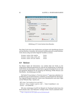 82 KAPITEL 4. SPURENARM SURFEN
Abbildung 4.17: Cache löschen beim Beenden
Den Disk-Cache kann man deaktivieren und damit auch überﬂüssige Spuren
auf dem Rechner vermeiden, die forensisch sichtbar gemacht werden könnten.
Unter about:conﬁg sind dafür folgende Variablen zu setzen:
browser.cache.disk.enable false
browser.cache.disk_cache_ssl false
browser.cache.offline.enable false
4.9 Referer
Ein Referer liefert die Information, von welcher Seite der Surfer zu der
aufgerufenen Webseite gekommen ist, oder bei der Einblendung von Werbung
durch Dritte die Information, welche Seite er gerade betrachtet. Es ist ein sehr
gut geeignetes Merkmal für das Tracking mit Werbung, HTML-Wanzen und
Like-Button - die Schleimspur im Web.
Die Studie Privacy leakage vs. Protection measures 32 zeigt, dass außerdem vie-
le Webseiten private Informationen via Referer an Trackingdienste übertragen.
Das folgende Beispiel zeigt den Aufruf eines Werbebanners nach dem Login
auf der Webseite http://sports.com
GET http://ad.doubleclick.net/adj/....
Referer: http://submit.sports.com/...?email=name@email.com
Cookie: id=123456789.....
Mit einer eindeutigen UserID (im Beispiel ein Tracking-Cookie) kann das
Surfverhalten über viele Webseiten verfolgt werden. Durch zusätzliche Infor-
32 http://w2spconf.com/2011/papers/privacyVsProtection.pdf
 