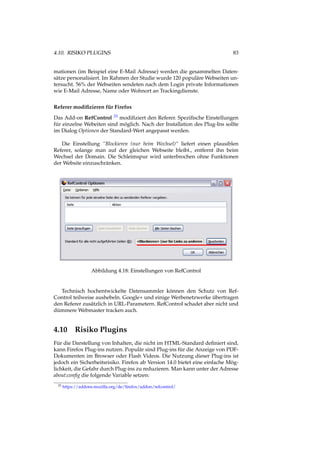 4.10. RISIKO PLUGINS 83
mationen (im Beispiel eine E-Mail Adresse) werden die gesammelten Daten-
sätze personalisiert. Im Rahmen der Studie wurde 120 populäre Webseiten un-
tersucht. 56% der Webseiten sendeten nach dem Login private Informationen
wie E-Mail Adresse, Name oder Wohnort an Trackingdienste.
Referer modiﬁzieren für Firefox
Das Add-on RefControl 33 modiﬁziert den Referer. Speziﬁsche Einstellungen
für einzelne Webeiten sind möglich. Nach der Installation des Plug-Ins sollte
im Dialog Optionen der Standard-Wert angepasst werden.
Die Einstellung “Blockieren (nur beim Wechsel)“ liefert einen plausiblen
Referer, solange man auf der gleichen Webseite bleibt., entfernt ihn beim
Wechsel der Domain. Die Schleimspur wird unterbrochen ohne Funktionen
der Website einzuschränken.
Abbildung 4.18: Einstellungen von RefControl
Technisch hochentwickelte Datensammler können den Schutz von Ref-
Control teilweise aushebeln. Google+ und einige Werbenetzwerke übertragen
den Referer zusätzlich in URL-Parametern. RefControl schadet aber nicht und
dümmere Webmaster tracken auch.
4.10 Risiko Plugins
Für die Darstellung von Inhalten, die nicht im HTML-Standard deﬁniert sind,
kann Firefox Plug-ins nutzen. Populär sind Plug-ins für die Anzeige von PDF-
Dokumenten im Browser oder Flash Videos. Die Nutzung dieser Plug-ins ist
jedoch ein Sicherheitsrisiko. Firefox ab Version 14.0 bietet eine einfache Mög-
lichkeit, die Gefahr durch Plug-ins zu reduzieren. Man kann unter der Adresse
about:conﬁg die folgende Variable setzen:
33 https://addons.mozilla.org/de/ﬁrefox/addon/refcontrol/
 