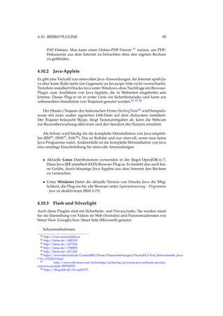4.10. RISIKO PLUGINS 85
PAF-Dateien. Man kann einen Online-PDF-Viewer 41 nutzen, um PDF-
Dokumente aus dem Internet zu betrachten ohne den eigenen Rechner
zu gefährden.
4.10.2 Java-Applets
Es gibt eine Vielzahl von sinnvollen Java-Anwendungen. Im Internet spielt Ja-
va aber keine Rolle mehr (im Gegensatz zu Javascipt, bitte nicht verwechseln).
Trotzdem installiert Oracles Java unter Windows ohne Nachfrage ein Browser-
Plugin zum Ausführen von Java-Applets, die in Webseiten eingebettet sein
können. Dieses Plug-in ist in erster Linie ein Sicherheitsrisiko und kann zur
unbemerkten Installation von Trojanern genutzt werden.42 43 44
Der (Staats-) Trojaner der italienischen Firma HackingTeam45 wird beispiels-
weise mit einer sauber signierten JAR-Datei auf dem Zielsystem installiert.
Der Trojaner belauscht Skype, fängt Tastatureingaben ab, kann die Webcam
zur Raumüberwachung aktivieren und den Standort des Nutzers ermitteln.
Als Schutz wird häuﬁg die die komplette Deinstallation von Java empfoh-
len (BSI46, DHS47, Fefe48). Das ist Bullshit und nur sinnvoll, wenn man keine
Java-Programme nutzt. Anderenfalls ist die komplette Deinstallation von Java
eine unnötige Einschränkung für sinnvolle Anwendungen.
• Aktuelle Linux Distributionen verwenden in der Regel OpenJDK-6/7.
Diese Java-JRE installiert KEIN Browser Plug-in. Es besteht also auch kei-
ne Gefahr, durch bösartige Java-Applets aus dem Internet den Rechner
zu verseuchen.
• Unter Windows bietet die aktuelle Version von Oracles Java die Mög-
lichkeit, die Plug-ins für alle Browser unter Systemsteuerung - Programme
- Java zu deaktivieren (Bild 4.19).
4.10.3 Flash und Silverlight
Auch diese Plugins sind ein Sicherheits- und Privacyrisiko. Sie werden meist
für die Darstellung von Videos im Web (Youtube) und Panoramadiensten wie
Street View (Google) bzw. Street Side (Microsoft) genutzt.
Schutzmaßnahmen:
41 http://view.samurajdata.se
42 http://heise.de/-1485195
43 http://heise.de/-1677249
44 http://heise.de/-1780850
45 http://heise.de/-1671203
46 https://www.bsi.bund.de/ContentBSI/Presse/Pressemitteilungen/Presse2013/Krit_Schwachstelle_Java-
7-10_11012013.html
47 http://www.nbcnews.com/technology/technolog/us-warns-java-software-security-
concerns-escalate-1B7938755
48 https://blog.fefe.de/?ts=ae0f1f75
 