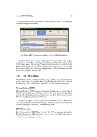 4.11. HTTPS NUTZEN 87
Anwender öffnen lassen. Anderenfalls können Bugs in diesen Anwendungen
automatisiert genutzt werden.
Abbildung 4.20: Externe Anwendungen nur auf Nachfrage öffnen
Auf dem Reiter Anwendungen im Dialog Einstellungen können die Helper-
Applications wie im Bild 4.20 für jeden Dateityp auf “Jedes Mal nachfragen“ ge-
setzt werden. Diese Einstellungen sind natürlich nur sinnvoll, wenn der Surfer
kritisch hinterfragt, ob die Aktion wirklich dem entspricht, was er erwartet.
Wer unkritisch bei jeder Nachfrage auf Öffnen klickt, muss sich nicht wundern,
wenn sein Computer inﬁziert wird.
4.11 HTTPS nutzen
Viele Websites bieten HTTPS-Verschlüsselung an. Diese sichere Datenübertra-
gung wird häuﬁg nicht genutzt. Mit wenig Konﬁgurationsaufwand lässt sich
die Nutzung von HTTPS für eine deﬁnierte Liste von Websites erzwingen.
NoScript Enforce HTTPS
NoScript Enforce HTTPS ist einfach konﬁgurierbar, kann aber nur http:// durch
https:// für eine Liste von Websites ersetzen. Die Liste muss man per Hand
erstellen. Im Dialog Einstellungen ﬁndet man auf dem Reiter Erweitert unter
HTTPS eine editierbare Liste von Websites.
Standardmäßig ist die Liste leer. Wer das Webinterface eines E-Mail Provi-
ders nutzt, sollte die Domain hier eintragen. Außerdem sollte man die Webseite
der Bank eintragen, wenn man Online-Banking nutzt.
HTTPS-Everywhere
Das Firefox Add-on HTTPS-Everywhere53 der EFF.org kann auch komplexe
Umschreibungen der URLs realisieren, wie es beispw. für Wikipedia notwen-
53 https://www.eff.org/https-everywhere
 