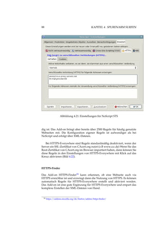 88 KAPITEL 4. SPURENARM SURFEN
Abbildung 4.21: Einstellungen für NoScript STS
dig ist. Das Add-on bringt aber bereits über 2500 Regeln für häuﬁg genutzte
Webseiten mit. Die Konﬁguration eigener Regeln ist aufwendiger als bei
NoScript und erfolgt über XML-Dateien.
Bei HTTPS-Everywhere sind Regeln standardmäßig deaktiviert, wenn der
Server ein SSL-Zertiﬁkat von CAcert.org nutzt (z.B www.ccc.de) Wenn Sie das
Root-Zertiﬁkat von CAcert.org im Browser importiert haben, dann können Sie
diese Regeln in den Einstellungen von HTTPS-Everywhere mit Klick auf das
Kreuz aktivieren (Bild 4.22).
HTTPS-Finder
Das Add-on HTTPS-Finder54 kann erkennen, ob eine Webseite auch via
HTTPS erreichbar ist und erzwingt dann die Nutzung von HTTPS. Es können
automatisch Regeln für HTTPS-Everywhere erstellt und aktiviert werden.
Das Add-on ist eine gute Ergänzung für HTTPS-Everywhere und erspart das
komplexe Erstellen der XML-Dateien von Hand.
54 https://addons.mozilla.org/de/ﬁrefox/addon/https-ﬁnder/
 