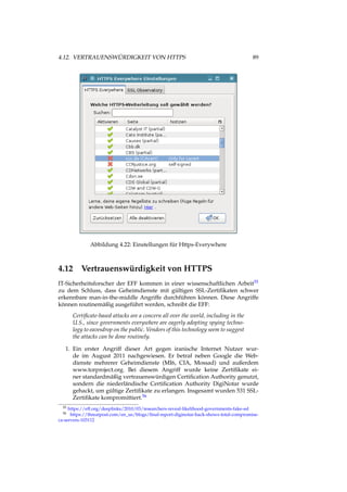 4.12. VERTRAUENSWÜRDIGKEIT VON HTTPS 89
Abbildung 4.22: Einstellungen für Https-Everywhere
4.12 Vertrauenswürdigkeit von HTTPS
IT-Sicherheitsforscher der EFF kommen in einer wissenschaftlichen Arbeit55
zu dem Schluss, dass Geheimdienste mit gültigen SSL-Zertiﬁkaten schwer
erkennbare man-in-the-middle Angriffe durchführen können. Diese Angriffe
können routinemäßig ausgeführt werden, schreibt die EFF:
Certiﬁcate-based attacks are a concern all over the world, including in the
U.S., since governments everywhere are eagerly adopting spying techno-
logy to eavesdrop on the public. Vendors of this technology seem to suggest
the attacks can be done routinely.
1. Ein erster Angriff dieser Art gegen iranische Internet Nutzer wur-
de im August 2011 nachgewiesen. Er betraf neben Google die Web-
dienste mehrerer Geheimdienste (MI6, CIA, Mossad) und außerdem
www.torproject.org. Bei diesem Angriff wurde keine Zertiﬁkate ei-
ner standardmäßig vertrauenswürdigen Certiﬁcation Authority genutzt,
sondern die niederländische Certiﬁcation Authority DigiNotar wurde
gehackt, um gültige Zertiﬁkate zu erlangen. Insgesamt wurden 531 SSL-
Zertiﬁkate kompromittiert.56
55 https://eff.org/deeplinks/2010/03/researchers-reveal-likelihood-governments-fake-ssl
56 https://threatpost.com/en_us/blogs/ﬁnal-report-diginotar-hack-shows-total-compromise-
ca-servers-103112
 