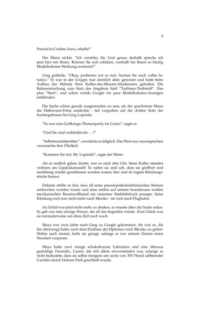 9
Freund in Coulter, Iowa, erhalte!”
Der Mann nickte. “Ich verstehe, Sir. Und genau deshalb spreche ich
jetzt hier mit Ihnen. Können Sie sich erklären, weshalb bei Ihnen so häuﬁg
Modellraketen-Werbung erscheint?”
Greg grübelte. “Okay, probieren wir es mal. Suchen Sie nach coffee fa-
natics.” Er war in der Gruppe mal ziemlich aktiv gewesen und hatte beim
Aufbau der Website ihres Kaffee-des-Monats-Abodienstes geholfen. Die
Bohnenmischung zum Start des Angebots hieß “Turbinen-Treibstoff”. Das
plus “Start”, und schon würde Google ein paar Modellraketen-Anzeigen
einblenden.
Die Sache schien gerade ausgestanden zu sein, als der geschnitzte Mann
die Halloween-Fotos entdeckte - tief vergraben auf der dritten Seite der
Suchergebnisse für Greg Lupinski.
“Es war eine Golfkriegs-Themenparty im Castro”, sagte er.
“Und Sie sind verkleidet als ...?”
“Selbstmordattentäter”, erwiderte er kläglich. Das Wort nur auszusprechen
verursachte ihm Übelkeit.
“Kommen Sie mit, Mr. Lupinski”, sagte der Mann.
Als er endlich gehen durfte, war es nach drei Uhr. Seine Koffer standen
verloren am Gepäckkarussell. Er nahm sie und sah, dass sie geöffnet und
nachlässig wieder geschlossen worden waren; hier und da lugten Kleidungs-
stücke heraus.
Daheim stellte er fest, dass all seine pseudopräkolumbianischen Statuen
zerbrochen worden waren und dass mitten auf seinem brandneuen weißen
mexikanischen Baumwollhemd ein ominöser Stiefelabdruck prangte. Seine
Kleidung roch nun nicht mehr nach Mexiko - sie roch nach Flughafen.
An Schlaf war jetzt nicht mehr zu denken, er musste über die Sache reden.
Es gab nur eine einzige Person, die all das begreifen würde. Zum Glück war
sie normalerweise um diese Zeit noch wach.
Maya war zwei Jahre nach Greg zu Google gekommen. Sie war es, die
ihn überzeugt hatte, nach dem Einlösen der Optionen nach Mexiko zu gehen:
Wohin auch immer, hatte sie gesagt, solange er nur seinem Dasein einen
Neustart verpasste.
Maya hatte zwei riesige schokobraune Labradors und eine überaus
geduldige Freundin, Laurie, die mit allem einverstanden war, solange es
nicht bedeutete, dass sie selbst morgens um sechs von 350 Pfund sabbernder
Caniden durch Dolores Park geschleift wurde.
 