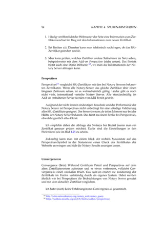 94 KAPITEL 4. SPURENARM SURFEN
1. Häuﬁg veröffentlicht der Webmaster der Seite eine Information zum Zer-
tiﬁkatswechsel im Blog mit den Informationen zum neuen Zertiﬁkat.
2. Bei Banken u.ä. Diensten kann man telefonisch nachfragen, ob das SSL-
Zertiﬁkat geändert wurde.
3. Man kann prüfen, welches Zertiﬁkat andere Teilnehmer im Netz sehen,
beispielsweise mit dem Add-on Perspectives (siehe unten). Das Projekt
bietet auch eine Demo-Webseite 63, wo man die Informationen der No-
tary Server abfragen kann.
Perspectives
Perspectives64 vergleicht SSL-Zertiﬁkate mit den bei Notary Servern bekann-
ten Zertiﬁkaten. Wenn alle Notary-Server das gleiche Zertiﬁkat über einen
längeren Zeitraum sehen, ist es wahrscheinlich gültig. Leider gibt es noch
nicht viele, international verteilte Notary Server. Alle standardmäßig im
Add-on enthaltenen Server werden vom MIT bereit gestellt.
Aufgrund der nicht immer eindeutigen Resultate und der Performance der
Notary Server ist Perspectives nicht unbedingt für eine ständige Validierung
aller SSL-Zertiﬁkate geeignet. Der Server awxcnx.de ist im Moment nur bei der
Hälfte der Notary Server bekannt. Das führt zu einem Fehler bei Perspectives,
obwohl eigentlich alles Ok ist.
Ich empfehle daher die Abfrage der Notarys bei Bedarf (wenn man ein
Zertiﬁkat genauer prüfen möchte). Dafür sind die Einstellungen in den
Preferences wie im Bild 4.25 zu setzen.
Zukünftig kann man mit einem Klick der rechten Maustatste auf das
Perspectives-Symbol in der Statusleiste einen Check des Zertiﬁkates der
Webseite erzwingen und sich die Notary Results anzeigen lassen.
Convergence.io
Convergence (Beta): Während Certiﬁcate Patrol und Perspectives auf dem
alten Zertiﬁkatssystem aufsetzen und es etwas verbessern, vollzieht Con-
vergence.io einen radikalen Bruch. Das Add-on ersetzt die Validierung der
Zertiﬁkate im Firefox vollständig durch ein eigenes System. Dabei werden
ähnlich wie bei Perspectives die Beobachtungen von Notary Server genutzt
und mit dem aktuellen Zertiﬁkat verglichen.
Ich habe (noch) keine Erfahrungen mit Convergence.io gesammelt.
63 http://data.networknotary.org/notary_web/notary_query
64 https://addons.mozilla.org/en-US/ﬁrefox/addon/perspectives/
 