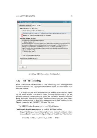4.13. HTTPS TRACKING 95
Abbildung 4.25: Perspectives Konﬁguration
4.13 HTTPS Tracking
Beim Aufbau einer verschlüsselten HTTPS-Verbindung wird eine sogenannte
Session initialisert. Die kryptograﬁschen Details sollen an dieser Stelle nicht
erläutert werden.
Es ist möglich, diese HTTPS-Session für das Tracking zu nutzen und für bis
zu 48h immer wieder zu erneuern. Dieses Tracking-Verfahren ist so gut wie
nicht nachweisbar, da es vollständig durch den Webserver realisiert wird und
keine Spuren im Browser hinterlässt. Man kann davon ausgehen, dass dieses
Tracking als Ergänzung zu (Ever-) Cookies genutzt wird. Der Tracking-Service
Woopa verwendet seit 2008 HTTPS Session Tracking.
Für HTTPS Session Tracking gibt es zwei Möglichkeiten:
Tracking via Session Resumption ist im RFC 5077 beschrieben.
Gegen Tracking via Session Resumption kann man sich schützen, indem
man im Firefox unter about:conﬁg die folgende Variable auf FALSE setzt:
security.enable_tls_session_tickets false
 