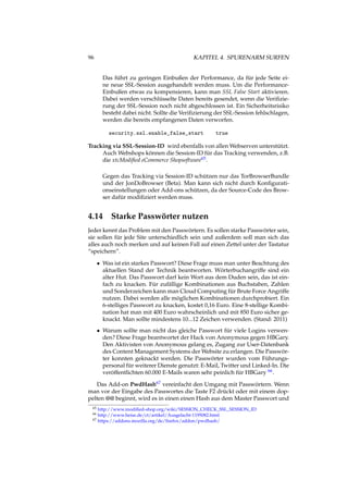 96 KAPITEL 4. SPURENARM SURFEN
Das führt zu geringen Einbußen der Performance, da für jede Seite ei-
ne neue SSL-Session ausgehandelt werden muss. Um die Performance-
Einbußen etwas zu kompensieren, kann man SSL False Start aktivieren.
Dabei werden verschlüsselte Daten bereits gesendet, wenn die Veriﬁzie-
rung der SSL-Session noch nicht abgeschlossen ist. Ein Sicherheitsrisiko
besteht dabei nicht. Sollte die Veriﬁzierung der SSL-Session fehlschlagen,
werden die bereits empfangenen Daten verworfen.
security.ssl.enable_false_start true
Tracking via SSL-Session-ID wird ebenfalls von allen Webserven unterstützt.
Auch Webshops können die Session-ID für das Tracking verwenden, z.B.
die xtcModiﬁed eCommerce Shopsoftware65.
Gegen das Tracking via Session-ID schützen nur das TorBrowserBundle
und der JonDoBrowser (Beta). Man kann sich nicht durch Konﬁgurati-
onseinstellungen oder Add-ons schützen, da der Source-Code des Brow-
ser dafür modiﬁziert werden muss.
4.14 Starke Passwörter nutzen
Jeder kennt das Problem mit den Passwörtern. Es sollen starke Passwörter sein,
sie sollen für jede Site unterschiedlich sein und außerdem soll man sich das
alles auch noch merken und auf keinen Fall auf einen Zettel unter der Tastatur
“speichern”.
• Was ist ein starkes Passwort? Diese Frage muss man unter Beachtung des
aktuellen Stand der Technik beantworten. Wörterbuchangriffe sind ein
alter Hut. Das Passwort darf kein Wort aus dem Duden sein, das ist ein-
fach zu knacken. Für zufällige Kombinationen aus Buchstaben, Zahlen
und Sonderzeichen kann man Cloud Computing für Brute Force Angriffe
nutzen. Dabei werden alle möglichen Kombinationen durchprobiert. Ein
6-stelliges Passwort zu knacken, kostet 0,16 Euro. Eine 8-stellige Kombi-
nation hat man mit 400 Euro wahrscheinlich und mit 850 Euro sicher ge-
knackt. Man sollte mindestens 10...12 Zeichen verwenden. (Stand: 2011)
• Warum sollte man nicht das gleiche Passwort für viele Logins verwen-
den? Diese Frage beantwortet der Hack von Anonymous gegen HBGary.
Den Aktivisten von Anonymous gelang es, Zugang zur User-Datenbank
des Content Management Systems der Website zu erlangen. Die Passwör-
ter konnten geknackt werden. Die Passwörter wurden vom Führungs-
personal für weiterer Dienste genutzt: E-Mail, Twitter und Linked-In. Die
veröffentlichten 60.000 E-Mails waren sehr peinlich für HBGary 66.
Das Add-on PwdHash67 vereinfacht den Umgang mit Passwörtern. Wenn
man vor der Eingabe des Passwortes die Taste F2 drückt oder mit einem dop-
pelten @@ beginnt, wird es in einen einen Hash aus dem Master Passwort und
65 http://www.modiﬁed-shop.org/wiki/SESSION_CHECK_SSL_SESSION_ID
66 http://www.heise.de/ct/artikel/Ausgelacht-1195082.html
67 https://addons.mozilla.org/de/ﬁrefox/addon/pwdhash/
 