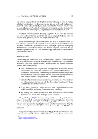 4.14. STARKE PASSWÖRTER NUTZEN 97
der Domain umgerechnet. Das Ergebnis der Berechnung ist eine 10-stellige
zufällige Kombination von Buchstaben und Zahlen und wird als Passwort
gesendet. Damit ist es möglich, ein merkbares Master-Passwort für alle Sites
zu nutzen, bei denen PwdHash funktioniert. Wichtig ist, dass die Domains der
Webseiten für die Änderung und Eingabe der Passwörter identisch sind.
PwdHash schützt auch vor Phishing-Angriffen. Da die Seite des Phishers
von einer anderen Domain geliefert wird, als die originale Website, wird ein
falscher Hash generiert, der für den Angreifer wertlos ist.
Sollte man unterwegs auf einem Rechner das Add-on nicht installiert ha-
ben, ist das Login-Passwort natürlich nicht zu erraten. Auf der Website des
Projektes 68 steht der Algorithmus auch als Javascript Applet zur Verfügung.
Man kann sein Master Passwort und die Domain eingeben und erhält das ge-
nerierte Login Passwort. Das kann man mit Copy & Paste in das Passwort Ein-
gabefeld übernehmen.
Passwortspeicher
Passwortspeicher sind kleine Tools, die Username/Passwort Kombinationen
und weitere Informationen zu verschiedenen Accounts in einer verschlüsselten
Datenbank verwalten. Es gibt mehrere Gründe, die für die Verwendung eines
Passwortspeichers sprechen:
• Viele Programme wie Pidgin oder Jitsi speichern Passwörter unver-
schlüsselt auf der Festplatte, wenn man die Option zur Speicherung ak-
tiviert (nicht empfohlen!). Andere Programme bieten keinen Möglichkeit
zur Speicherung von Passwörtern, fordern aber die Nutzung einer mög-
lichst langen, sicheren Passphrase (z.B LUKS oder Truecrypt).
• Bei vielen Accounts muss man sich neben Unsername und Passwort wei-
tere Informationen merken wie z.B. die Antwort auf eine Security Frage
oder PINs bei Bezahldienstleistern.
• In der Regel enthalten Passwortspeicher eine Passwortgenerator, der
wirklich zufällige und starke Passwörter generieren kann.
• Das Backup wird deutlich vereinfacht. Man muss nur die verschlüsselte
Datenbank auf ein externes Backupmedium kopieren.
Mir gefällt Keypass69 (Windows) bzw. KeepassX (Linux) sehr gut. Die Bedie-
nung ist übersichtlich. Man kann Einträge gruppieren, komplizierte Passworte
können über die Zwischenablage in die Eingabefelder kopiert werden und
müssen nicht (fehlerhaft) abgetippt werden. Um kryptoanalytische Angriffe
zu erschweren, kann man die Datenbank mehrere 10.000x mit AES256 ver-
schlüsseln.
Einige Passwortspeicher werben mit der Möglichkeit, die Datenbank zwi-
schen verschiedenen Rechnern und Smartphones zu synchronisieren. Dabei
68 https://www.pwdhash.com
69 http://keypass.en.softonic.com
 