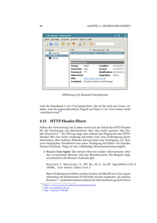 98 KAPITEL 4. SPURENARM SURFEN
Abbildung 4.26: KeepassX Hauptfenster
wird die Datenbank in der Cloud gespeichert. Das ist für mich ein Graus, vor
allem, weil der geheimdienstliche Zugriff auf Daten in der Cloud immer mehr
vereinfacht wird.70
4.15 HTTP-Header ﬁltern
Neben der Verwendung von Cookies wird auch der Inhalt des HTTP-Header
für die Gewinnung von Informationen über den Surfer genutzt. Das Pro-
jekt Panopticlick 71 der EFF.org zeigt, dass anhand des Fingerprint des HTTP-
Headers 80% der Surfer eindeutig erkennbar sind. Eine Verknüpfung dieser
Information über mehrere Websites hinweg kann eine Verfolgung von Nut-
zern ermöglichen. Kombiniert man diese Verfolgung mit Daten von Sozialen
Netzen (Facebook, Xing), ist eine vollständige Deanonymiserung möglich.
• Beispiel User-Agent: Die meisten Browser senden Informationen über
den verwendeten Browser und das Betriebssystem. Ein Beispiel zeigt,
wie detailliert der Browser Auskunft gibt:
Mozilla/5.0 (Macintosh; U; PPC Mac OS X; de-DE) AppleWebKit/419.3
(KHTML, like Gecko) Safari/419.3
Beim US-Reiseportal Orbitz werden Surfern mit MacOS (am User-Agent
erkennbar) die Hotelzimmer 20-30 Dollar teuerer angeboten, als anderen
Kundern72. Außerdem können anhand der Informationen gezielt Lücken
70 https://www.awxcnx.de/gedanken-bestandsdaten.htm
71 http://panopticlick.eff.org
72 http://heise.de/-1626368
 