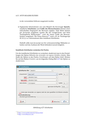 4.15. HTTP-HEADER FILTERN 99
in der verwendeten Software ausgenutzt werden.
• Ergänzende Informationen wie zum Beispiel die bevorzugte Sprache,
installierte Schriftarten und Größe des Browserfensters können einen
individuellen Fingerprint des Browsers ergeben. Viele Werte können
per Javascript ausgelesen werden Bei der Google-Suche und beim
Trackingdienst Multicounter73 wird die innere Größe des Browser-
fensters ausgelesen. Die Firma bluecave74 nutzt z.B. im Trackingscript
BCAL5.js u.a. Informationen über installierte Schriftarten.
Deshalb sollte man Javascript nur für vertrauenswürdige Webseiten er-
lauben und das Auslesen der Werte behindern (soweit möglich).
Installierte Schriftarten verstecken für Firefox
Um die installierten Schriftarten zu verstecken, deaktiviert man in den Einstel-
lungen die Option Webseiten das verwenden von eigenen Schriften erlauben. Man
ﬁndet die Option in den Firefox Einstellungen auf dem Reiter Inhalt. Klicken
Sie auf den Button Erweitert, um im folgenden Dialog Bild 4.27 die Option zu
deaktivieren.
Abbildung 4.27: Schriftarten
73 http://www.multicounter.de/features.html
74 http://www.bluecava.com
 