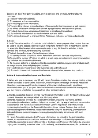 beacons on its or third party’s website, or in its services and products, for the following
purposes:
(i) To count visitors to websites;
(ii) To recognize and access cookies;
(iii) To record page view information;
(vi) To record the internet protocol address of the computer that downloads a web beacon;
(v) To record the type of browser used to view a page where a web beacon is placed;
(vi) To track the delivery, viewing and responses to emails and newsletters;
(vii) To estimate and research our total audience size and traffic;
(viii) To conduct research to improve Hands Associates websites, services and products

5. Script
A “script” is a short section of computer code included in a web page or other content that can
be used to set and access a cookie on your computer’s hard drive and to record your activity
on a website. Hands Associates uses scripts on its or any third party’s websites or in its
services and products, for the following purposes:
(i) To track the performance of advertising campaigns;
(ii) To identify sources of traffic to Hands Associates websites, services and products;
(iii) To count the number of “clicks” on a link in a web page, advertisement, email or newsletter;
(iv) To follow the distribution of content;
(v) To measure patterns of activity on Hands Associates websites, services and products such
as usage by date, time and geographic location;
(vi) To estimate and research our total audience size and traffic; and
(vii) To conduct research to improve Hands Associates websites, services and products

Article 4. Information Disclosure and Provision

1. When you post a message, your ID with Hands Associates or alias that you are posting under
may be disclosed to other users. In addition, when you post a message on Hands Associates
blog sites, you may possibly post a message which may include personally identifiable
information about you. If you post Personal Information online that is accessible to the public,
you may receive unsolicited messages from other parties in return.

2. Hands Associates does not provide your Personal Information to any third party without your
consent. However, we may provide it to a third party when:
(i) Hands Associates provides the Personal Information, including your name, contact
information (email address, address, telephone number), etc. by way of electronic transmission
in accordance with Hands Associates Information Control Regulation and other policies
concerning the handling of the Personal Information, to our reliable Partners that conduct
businesses together with Hands Associatesin order to carry out advertising, promotional or
sales activities or customer services, by executing confidentiality agreements with such
Partners;
(ii) Hands Associates provides the Personal Information, for entrusting the administration
thereof, to any reliable corporation or individual by executing a confidentiality agreement;
(iii) Hands Associates is required to provide or disclose such Personal Information by any order
or judgment issued by a court or other public authority, or otherwise necessary for performance




                                                                                              3/5
 