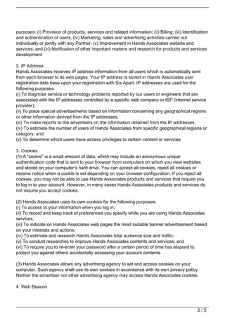 purposes: (i) Provision of products, services and related information; (ii) Billing; (iii) Identification
and authentication of users; (iv) Marketing, sales and advertising activities carried out
individually or jointly with any Partner; (v) Improvement in Hands Associates website and
services; and (vi) Notification of other important matters and research for products and services
development

2. IP Address
Hands Associates receives IP address information from all users which is automatically sent
from each browser to its web pages. Your IP address is stored in Hands Associates user
registration data base upon your registration with Six Apart. IP addresses are used for the
following purposes:
(i) To diagnose service or technology problems reported by our users or engineers that are
associated with the IP addresses controlled by a specific web company or ISP (internet service
provider);
(ii) To place special advertisements based on information concerning any geographical regions
or other information derived from the IP addresses;
(iii) To make reports to the advertisers on the information obtained from the IP addresses;
(iv) To estimate the number of users of Hands Associates from specific geographical regions or
category; and
(v) To determine which users have access privileges to certain content or services

3. Cookies
(1) A “cookie” is a small amount of data, which may include an anonymous unique
authentication code that is sent to your browser from computers on which you view websites
and stored on your computer’s hard drive. You can accept all cookies, reject all cookies or
receive notice when a cookie is set depending on your browser configuration. If you reject all
cookies, you may not be able to use Hands Associates products and services that require you
to log in to your account. However, in many cases Hands Associates products and services do
not require you accept cookies.

(2) Hands Associates uses its own cookies for the following purposes:
(i) To access to your information when you log in;
(ii) To record and keep track of preferences you specify while you are using Hands Associates
services;
(iii) To indicate on Hands Associates web pages the most suitable banner advertisement based
on your interests and actions;
(iv) To estimate and research Hands Associates total audience size and traffic;
(v) To conduct researches to improve Hands Associates contents and services; and
(vi) To require you to re-enter your password after a certain period of time has elapsed to
protect you against others accidentally accessing your account contents

(3) Hands Associates allows any advertising agency to set and access cookies on your
computer. Such agency shall use its own cookies in accordance with its own privacy policy.
Neither the advertiser nor other advertising agency may access Hands Associates cookies.

4. Web Beacon




                                                                                                   2/5
 