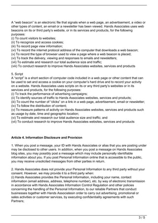 A “web beacon” is an electronic file that signals when a web page, an advertisement, a video or
other types of content, an email or a newsletter has been viewed. Hands Associates uses web
beacons on its or third party’s website, or in its services and products, for the following
purposes:
(i) To count visitors to websites;
(ii) To recognize and access cookies;
(iii) To record page view information;
(vi) To record the internet protocol address of the computer that downloads a web beacon;
(v) To record the type of browser used to view a page where a web beacon is placed;
(vi) To track the delivery, viewing and responses to emails and newsletters;
(vii) To estimate and research our total audience size and traffic;
(viii) To conduct research to improve Hands Associates websites, services and products

5. Script
A “script” is a short section of computer code included in a web page or other content that can
be used to set and access a cookie on your computer’s hard drive and to record your activity
on a website. Hands Associates uses scripts on its or any third party’s websites or in its
services and products, for the following purposes:
(i) To track the performance of advertising campaigns;
(ii) To identify sources of traffic to Hands Associates websites, services and products;
(iii) To count the number of “clicks” on a link in a web page, advertisement, email or newsletter;
(iv) To follow the distribution of content;
(v) To measure patterns of activity on Hands Associates websites, services and products such
as usage by date, time and geographic location;
(vi) To estimate and research our total audience size and traffic; and
(vii) To conduct research to improve Hands Associates websites, services and products




Article 4. Information Disclosure and Provision

1. When you post a message, your ID with Hands Associates or alias that you are posting under
may be disclosed to other users. In addition, when you post a message on Hands Associates
blog sites, you may possibly post a message which may include personally identifiable
information about you. If you post Personal Information online that is accessible to the public,
you may receive unsolicited messages from other parties in return.

2. Hands Associates does not provide your Personal Information to any third party without your
consent. However, we may provide it to a third party when:
(i) Hands Associates provides the Personal Information, including your name, contact
information (email address, address, telephone number), etc. by way of electronic transmission
in accordance with Hands Associates Information Control Regulation and other policies
concerning the handling of the Personal Information, to our reliable Partners that conduct
businesses together with Hands Associatesin order to carry out advertising, promotional or
sales activities or customer services, by executing confidentiality agreements with such
Partners;




                                                                                             3/5
 