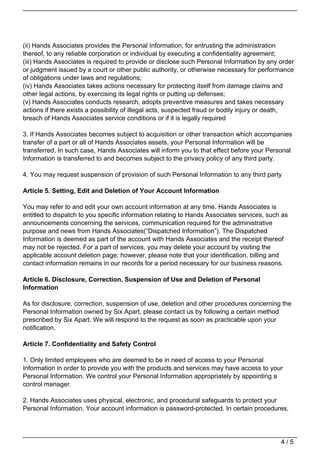 (ii) Hands Associates provides the Personal Information, for entrusting the administration
thereof, to any reliable corporation or individual by executing a confidentiality agreement;
(iii) Hands Associates is required to provide or disclose such Personal Information by any order
or judgment issued by a court or other public authority, or otherwise necessary for performance
of obligations under laws and regulations;
(iv) Hands Associates takes actions necessary for protecting itself from damage claims and
other legal actions, by exercising its legal rights or putting up defenses;
(v) Hands Associates conducts research, adopts preventive measures and takes necessary
actions if there exists a possibility of illegal acts, suspected fraud or bodily injury or death,
breach of Hands Associates service conditions or if it is legally required

3. If Hands Associates becomes subject to acquisition or other transaction which accompanies
transfer of a part or all of Hands Associates assets, your Personal Information will be
transferred. In such case, Hands Associates will inform you to that effect before your Personal
Information is transferred to and becomes subject to the privacy policy of any third party.

4. You may request suspension of provision of such Personal Information to any third party

Article 5. Setting, Edit and Deletion of Your Account Information

You may refer to and edit your own account information at any time. Hands Associates is
entitled to dispatch to you specific information relating to Hands Associates services, such as
announcements concerning the services, communication required for the administrative
purpose and news from Hands Associates(“Dispatched Information”). The Dispatched
Information is deemed as part of the account with Hands Associates and the receipt thereof
may not be rejected. For a part of services, you may delete your account by visiting the
applicable account deletion page; however, please note that your identification, billing and
contact information remains in our records for a period necessary for our business reasons.

Article 6. Disclosure, Correction, Suspension of Use and Deletion of Personal
Information

As for disclosure, correction, suspension of use, deletion and other procedures concerning the
Personal Information owned by Six Apart, please contact us by following a certain method
prescribed by Six Apart. We will respond to the request as soon as practicable upon your
notification.

Article 7. Confidentiality and Safety Control

1. Only limited employees who are deemed to be in need of access to your Personal
Information in order to provide you with the products and services may have access to your
Personal Information. We control your Personal Information appropriately by appointing a
control manager.

2. Hands Associates uses physical, electronic, and procedural safeguards to protect your
Personal Information. Your account information is password-protected. In certain procedures,




                                                                                            4/5
 