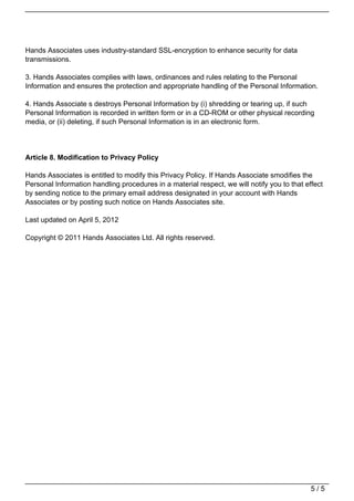 Hands Associates uses industry-standard SSL-encryption to enhance security for data
                                   transmissions.

                                   3. Hands Associates complies with laws, ordinances and rules relating to the Personal
                                   Information and ensures the protection and appropriate handling of the Personal Information.

                                   4. Hands Associate s destroys Personal Information by (i) shredding or tearing up, if such
                                   Personal Information is recorded in written form or in a CD-ROM or other physical recording
                                   media, or (ii) deleting, if such Personal Information is in an electronic form.




                                   Article 8. Modification to Privacy Policy

                                   Hands Associates is entitled to modify this Privacy Policy. If Hands Associate smodifies the
                                   Personal Information handling procedures in a material respect, we will notify you to that effect
                                   by sending notice to the primary email address designated in your account with Hands
                                   Associates or by posting such notice on Hands Associates site.

                                   Last updated on April 5, 2012

                                   Copyright © 2011 Hands Associates Ltd. All rights reserved.




                                                                                                                                5/5
Powered by TCPDF (www.tcpdf.org)
 