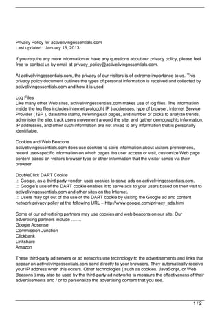 Privacy Policy for activelivingessentials.com
Last updated: January 18, 2013

If you require any more information or have any questions about our privacy policy, please feel
free to contact us by email at privacy_policy@activelivingessentials.com.

At activelivingessentials.com, the privacy of our visitors is of extreme importance to us. This
privacy policy document outlines the types of personal information is received and collected by
activelivingessentials.com and how it is used.

Log Files
Like many other Web sites, activelivingessentials.com makes use of log files. The information
inside the log files includes internet protocol ( IP ) addresses, type of browser, Internet Service
Provider ( ISP ), date/time stamp, referring/exit pages, and number of clicks to analyze trends,
administer the site, track users movement around the site, and gather demographic information.
IP addresses, and other such information are not linked to any information that is personally
identifiable.

Cookies and Web Beacons
activelivingessentials.com does use cookies to store information about visitors preferences,
record user-specific information on which pages the user access or visit, customize Web page
content based on visitors browser type or other information that the visitor sends via their
browser.

DoubleClick DART Cookie
.:: Google, as a third party vendor, uses cookies to serve ads on activelivingessentials.com.
.:: Google’s use of the DART cookie enables it to serve ads to your users based on their visit to
activelivingessentials.com and other sites on the Internet.
.:: Users may opt out of the use of the DART cookie by visiting the Google ad and content
network privacy policy at the following URL – http://www.google.com/privacy_ads.html

Some of our advertising partners may use cookies and web beacons on our site. Our
advertising partners include …….
Google Adsense
Commission Junction
Clickbank
Linkshare
Amazon

These third-party ad servers or ad networks use technology to the advertisements and links that
appear on activelivingessentials.com send directly to your browsers. They automatically receive
your IP address when this occurs. Other technologies ( such as cookies, JavaScript, or Web
Beacons ) may also be used by the third-party ad networks to measure the effectiveness of their
advertisements and / or to personalize the advertising content that you see.




                                                                                             1/2
 