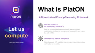 Let us
compute
https://www.platon.network
What is PlatON
Build an infrastructure for autonomous AI agents and their
collaboration, facilitate the emergence of advanced AI, and explore
the path to AGI.
Make the power of AI available to anyone and make AI technology
work better for the public.
AI
A Decentralized Privacy-Preserving AI Network
Web 3.0 to WebX.0
An evolutionary path to AGI
Democratizing Artificial Intelligence
 