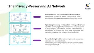 The Privacy-Preserving AI Network
A decentralized and collaborative AI network on
the top layer in which AI agents collaborate at scale,
accomplish complex AI services through group minds.
A privacy-preserving computation overlay network on
top of the underlying blockchain network, which supports
AI-level complex computation, creates a decentralized AI
marketplace by incentivizing more data, algorithms, and
computing power to join through cryptoeconomics.
The underlying trust layer that implements consensus
protocols and smart contracts.
PlatON's Layer1 base protocol is deeply customized for
privacy-preserving AI.
 