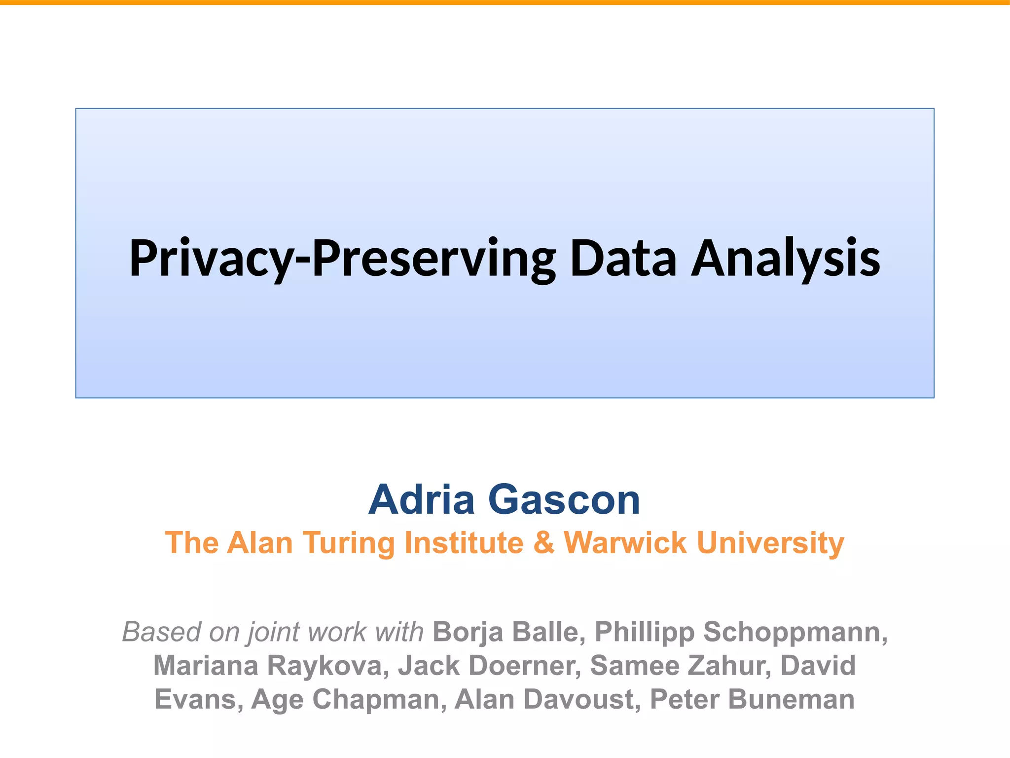 Privacy-Preserving Data Analysis
Adria Gascon
The Alan Turing Institute & Warwick University
Based on joint work with Borja Balle, Phillipp Schoppmann,
Mariana Raykova, Jack Doerner, Samee Zahur, David
Evans, Age Chapman, Alan Davoust, Peter Buneman
 