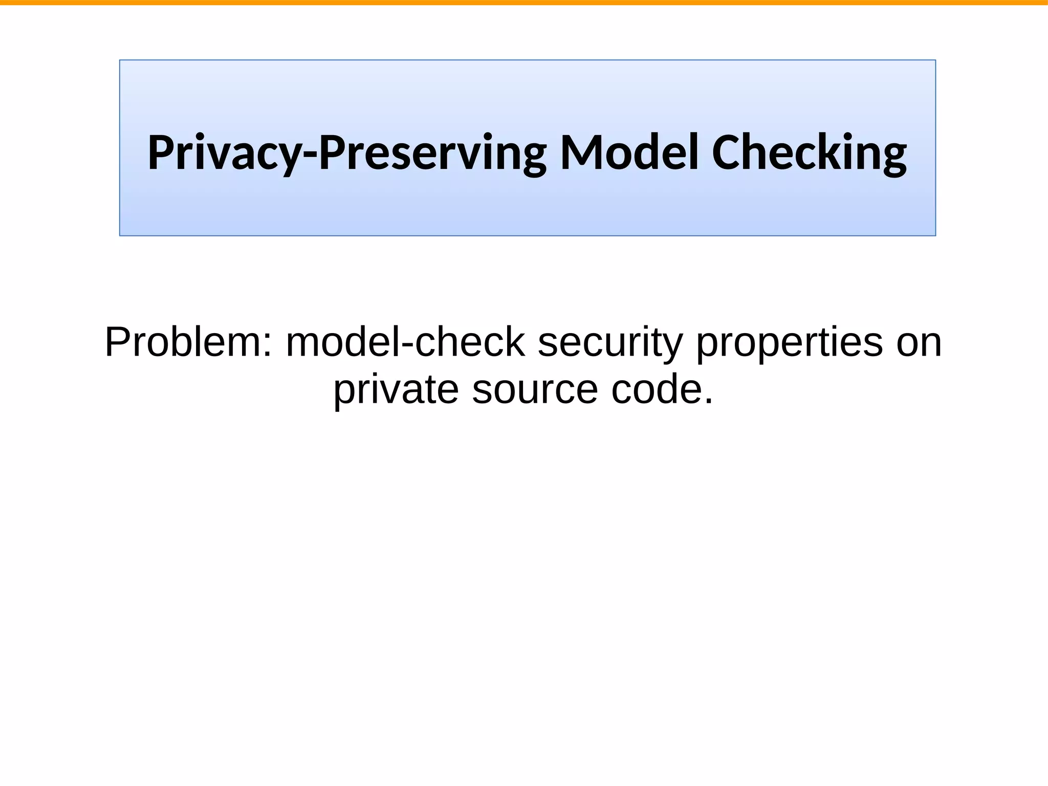 Problem: model-check security properties on
private source code.
Privacy-Preserving Model Checking
 