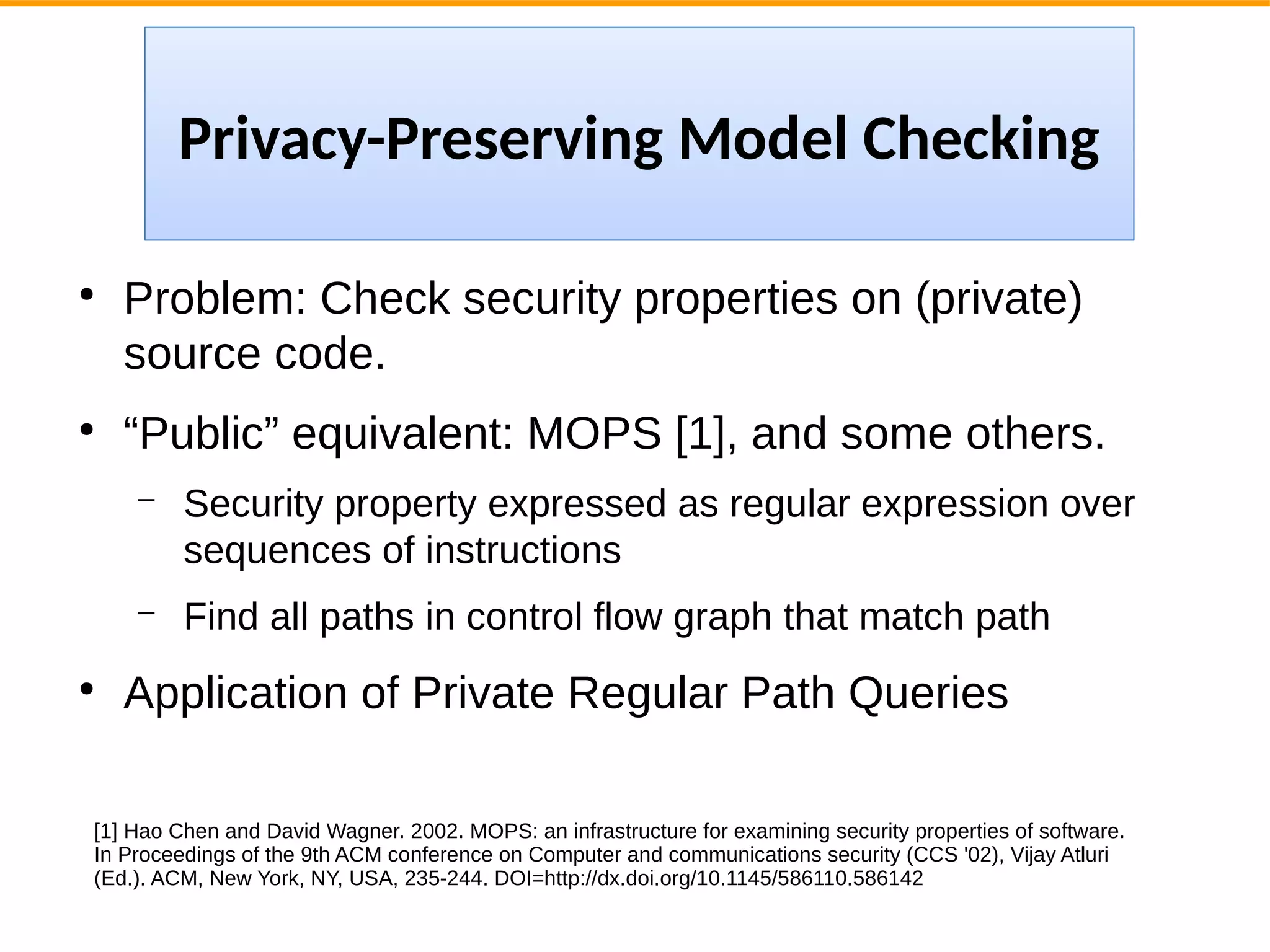 ●
Problem: Check security properties on (private)
source code.
●
“Public” equivalent: MOPS [1], and some others.
– Security property expressed as regular expression over
sequences of instructions
– Find all paths in control flow graph that match path
●
Application of Private Regular Path Queries
[1] Hao Chen and David Wagner. 2002. MOPS: an infrastructure for examining security properties of software.
In Proceedings of the 9th ACM conference on Computer and communications security (CCS '02), Vijay Atluri
(Ed.). ACM, New York, NY, USA, 235-244. DOI=http://dx.doi.org/10.1145/586110.586142
Privacy-Preserving Model Checking
 