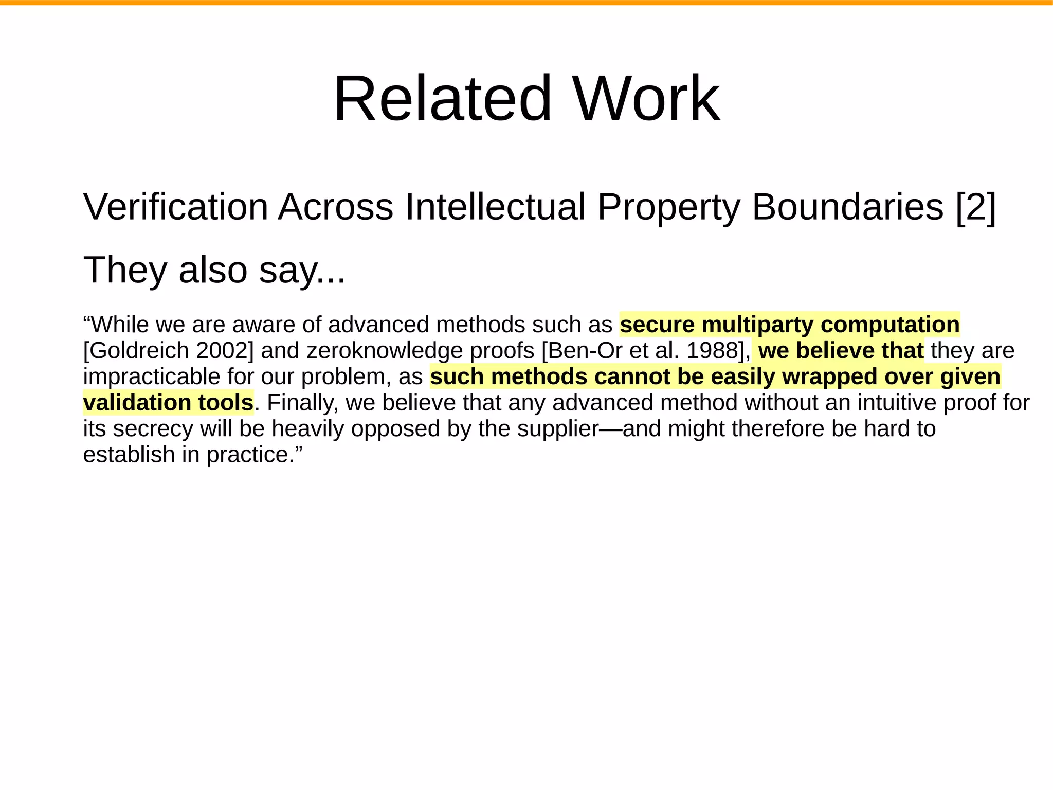 Related Work
Verification Across Intellectual Property Boundaries [2]
They also say...
“While we are aware of advanced methods such as secure multiparty computation
[Goldreich 2002] and zeroknowledge proofs [Ben-Or et al. 1988], we believe that they are
impracticable for our problem, as such methods cannot be easily wrapped over given
validation tools. Finally, we believe that any advanced method without an intuitive proof for
its secrecy will be heavily opposed by the supplier—and might therefore be hard to
establish in practice.”
 