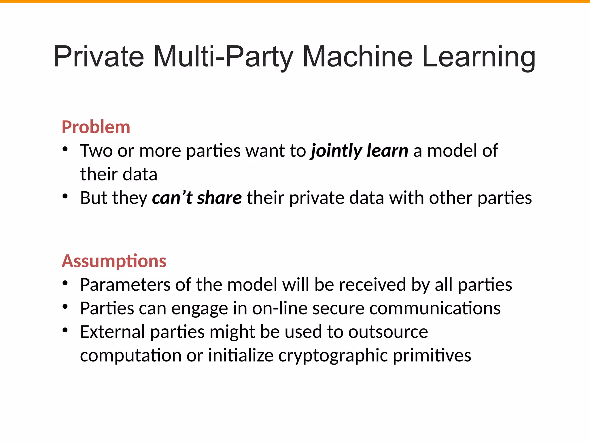 Private Multi-Party Machine Learning
Assumptons
• Parameters of the model will be received by all partes
• Partes can engage in on-line secure communicatons
• External partes might be used to outsource
computaton or initalize cryptographic primitves
Problem
• Two or more partes want to jointly learn a model of
their data
• But they can’t share their private data with other partes
 