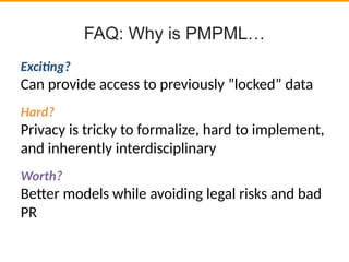 FAQ: Why is PMPML…
Excitng?
Can provide access to previously ”locked” data
Hard?
Privacy is tricky to formalize, hard to implement,
and inherently interdisciplinary
Worth?
Beter models while avoiding legal risks and bad
PR
 