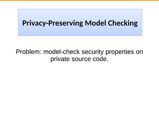 Problem: model-check security properties on
private source code.
Privacy-Preserving Model Checking
 