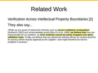 Related Work
Verification Across Intellectual Property Boundaries [2]
They also say...
“While we are aware of advanced methods such as secure multiparty computation
[Goldreich 2002] and zeroknowledge proofs [Ben-Or et al. 1988], we believe that they are
impracticable for our problem, as such methods cannot be easily wrapped over given
validation tools. Finally, we believe that any advanced method without an intuitive proof for
its secrecy will be heavily opposed by the supplier—and might therefore be hard to
establish in practice.”
 